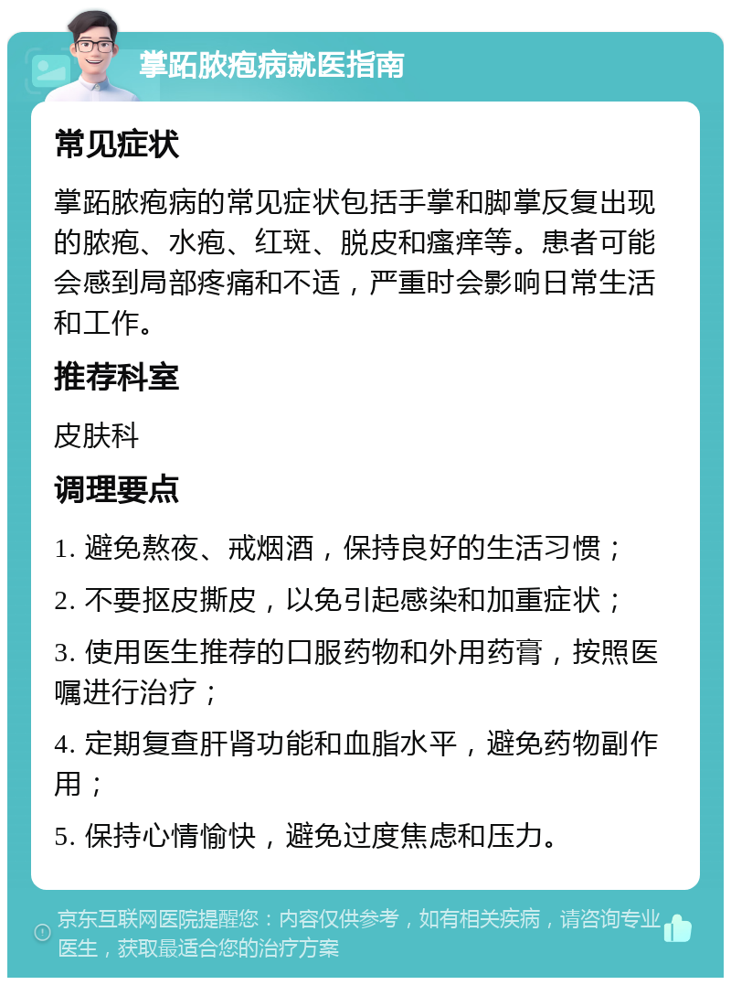 掌跖脓疱病就医指南 常见症状 掌跖脓疱病的常见症状包括手掌和脚掌反复出现的脓疱、水疱、红斑、脱皮和瘙痒等。患者可能会感到局部疼痛和不适，严重时会影响日常生活和工作。 推荐科室 皮肤科 调理要点 1. 避免熬夜、戒烟酒，保持良好的生活习惯； 2. 不要抠皮撕皮，以免引起感染和加重症状； 3. 使用医生推荐的口服药物和外用药膏，按照医嘱进行治疗； 4. 定期复查肝肾功能和血脂水平，避免药物副作用； 5. 保持心情愉快，避免过度焦虑和压力。