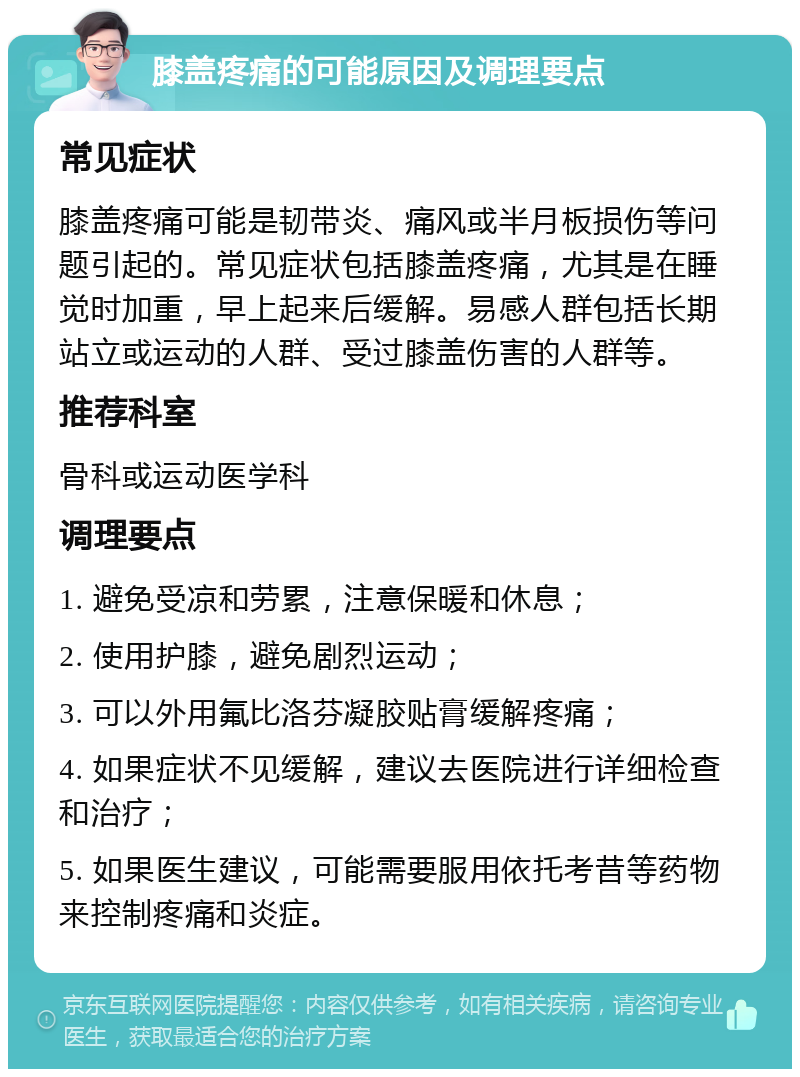 膝盖疼痛的可能原因及调理要点 常见症状 膝盖疼痛可能是韧带炎、痛风或半月板损伤等问题引起的。常见症状包括膝盖疼痛，尤其是在睡觉时加重，早上起来后缓解。易感人群包括长期站立或运动的人群、受过膝盖伤害的人群等。 推荐科室 骨科或运动医学科 调理要点 1. 避免受凉和劳累，注意保暖和休息； 2. 使用护膝，避免剧烈运动； 3. 可以外用氟比洛芬凝胶贴膏缓解疼痛； 4. 如果症状不见缓解，建议去医院进行详细检查和治疗； 5. 如果医生建议，可能需要服用依托考昔等药物来控制疼痛和炎症。