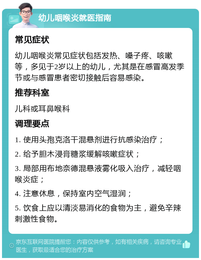 幼儿咽喉炎就医指南 常见症状 幼儿咽喉炎常见症状包括发热、嗓子疼、咳嗽等，多见于2岁以上的幼儿，尤其是在感冒高发季节或与感冒患者密切接触后容易感染。 推荐科室 儿科或耳鼻喉科 调理要点 1. 使用头孢克洛干混悬剂进行抗感染治疗； 2. 给予胆木浸膏糖浆缓解咳嗽症状； 3. 局部用布地奈德混悬液雾化吸入治疗，减轻咽喉炎症； 4. 注意休息，保持室内空气湿润； 5. 饮食上应以清淡易消化的食物为主，避免辛辣刺激性食物。