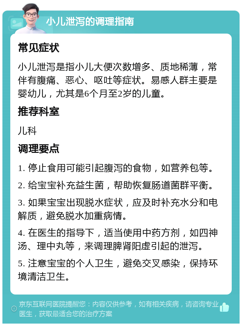 小儿泄泻的调理指南 常见症状 小儿泄泻是指小儿大便次数增多、质地稀薄，常伴有腹痛、恶心、呕吐等症状。易感人群主要是婴幼儿，尤其是6个月至2岁的儿童。 推荐科室 儿科 调理要点 1. 停止食用可能引起腹泻的食物，如营养包等。 2. 给宝宝补充益生菌，帮助恢复肠道菌群平衡。 3. 如果宝宝出现脱水症状，应及时补充水分和电解质，避免脱水加重病情。 4. 在医生的指导下，适当使用中药方剂，如四神汤、理中丸等，来调理脾肾阳虚引起的泄泻。 5. 注意宝宝的个人卫生，避免交叉感染，保持环境清洁卫生。