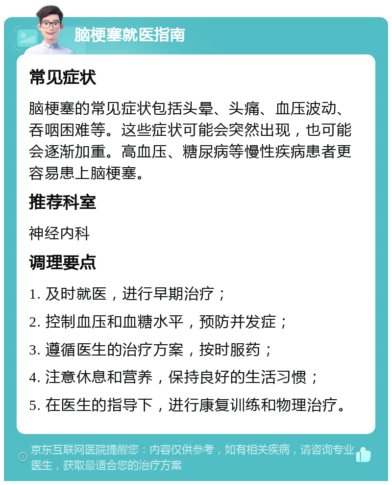 脑梗塞就医指南 常见症状 脑梗塞的常见症状包括头晕、头痛、血压波动、吞咽困难等。这些症状可能会突然出现，也可能会逐渐加重。高血压、糖尿病等慢性疾病患者更容易患上脑梗塞。 推荐科室 神经内科 调理要点 1. 及时就医，进行早期治疗； 2. 控制血压和血糖水平，预防并发症； 3. 遵循医生的治疗方案，按时服药； 4. 注意休息和营养，保持良好的生活习惯； 5. 在医生的指导下，进行康复训练和物理治疗。