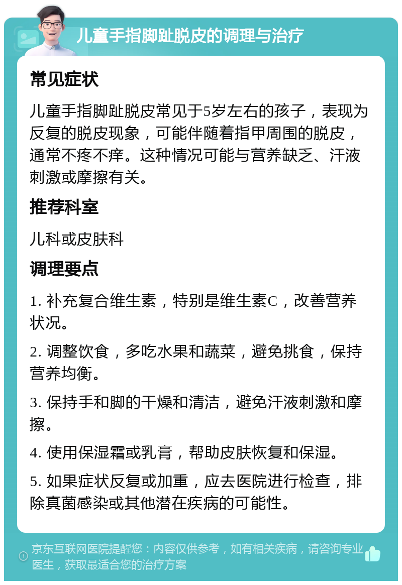 儿童手指脚趾脱皮的调理与治疗 常见症状 儿童手指脚趾脱皮常见于5岁左右的孩子，表现为反复的脱皮现象，可能伴随着指甲周围的脱皮，通常不疼不痒。这种情况可能与营养缺乏、汗液刺激或摩擦有关。 推荐科室 儿科或皮肤科 调理要点 1. 补充复合维生素，特别是维生素C，改善营养状况。 2. 调整饮食，多吃水果和蔬菜，避免挑食，保持营养均衡。 3. 保持手和脚的干燥和清洁，避免汗液刺激和摩擦。 4. 使用保湿霜或乳膏，帮助皮肤恢复和保湿。 5. 如果症状反复或加重，应去医院进行检查，排除真菌感染或其他潜在疾病的可能性。