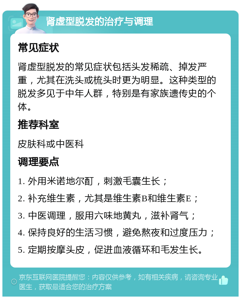 肾虚型脱发的治疗与调理 常见症状 肾虚型脱发的常见症状包括头发稀疏、掉发严重，尤其在洗头或梳头时更为明显。这种类型的脱发多见于中年人群，特别是有家族遗传史的个体。 推荐科室 皮肤科或中医科 调理要点 1. 外用米诺地尔酊，刺激毛囊生长； 2. 补充维生素，尤其是维生素B和维生素E； 3. 中医调理，服用六味地黄丸，滋补肾气； 4. 保持良好的生活习惯，避免熬夜和过度压力； 5. 定期按摩头皮，促进血液循环和毛发生长。