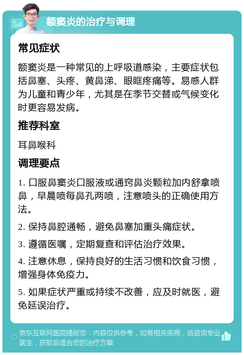 额窦炎的治疗与调理 常见症状 额窦炎是一种常见的上呼吸道感染，主要症状包括鼻塞、头疼、黄鼻涕、眼眶疼痛等。易感人群为儿童和青少年，尤其是在季节交替或气候变化时更容易发病。 推荐科室 耳鼻喉科 调理要点 1. 口服鼻窦炎口服液或通窍鼻炎颗粒加内舒拿喷鼻，早晨喷每鼻孔两喷，注意喷头的正确使用方法。 2. 保持鼻腔通畅，避免鼻塞加重头痛症状。 3. 遵循医嘱，定期复查和评估治疗效果。 4. 注意休息，保持良好的生活习惯和饮食习惯，增强身体免疫力。 5. 如果症状严重或持续不改善，应及时就医，避免延误治疗。