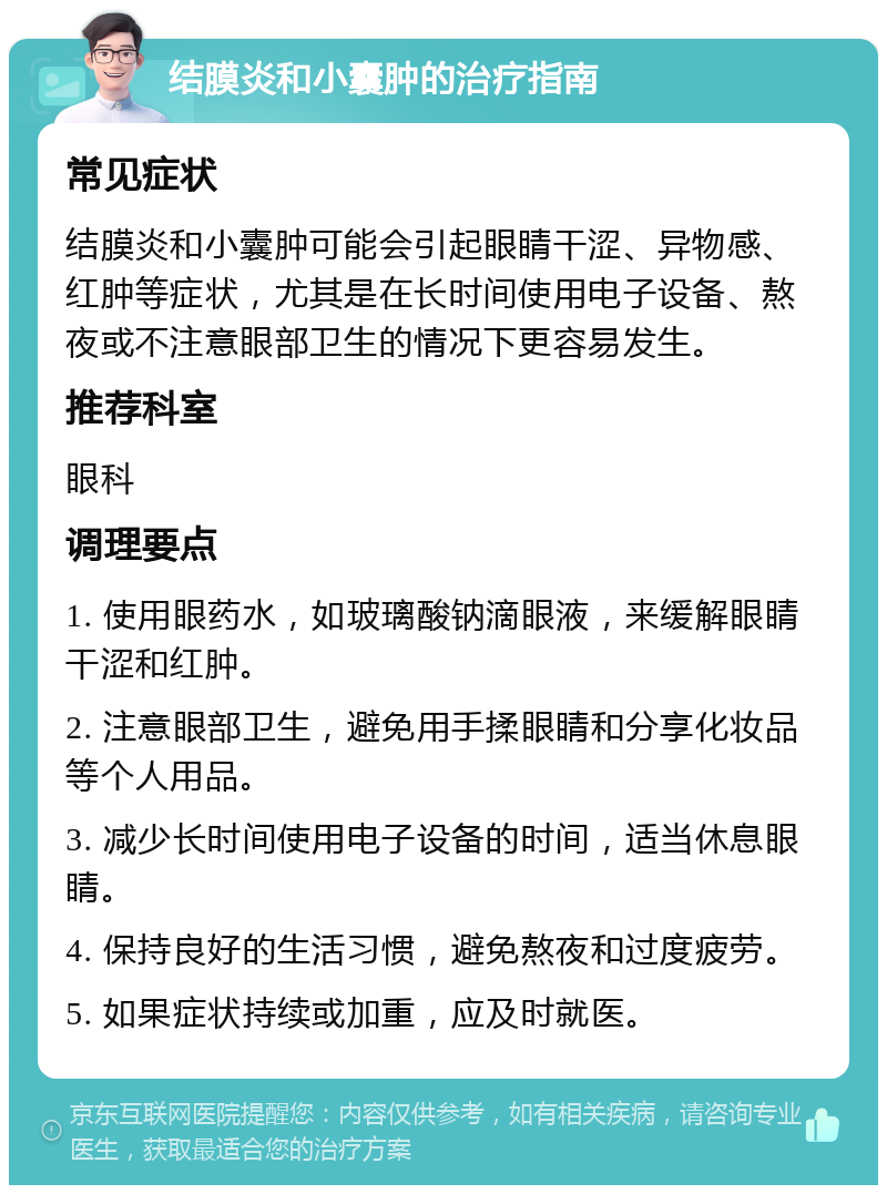 结膜炎和小囊肿的治疗指南 常见症状 结膜炎和小囊肿可能会引起眼睛干涩、异物感、红肿等症状，尤其是在长时间使用电子设备、熬夜或不注意眼部卫生的情况下更容易发生。 推荐科室 眼科 调理要点 1. 使用眼药水，如玻璃酸钠滴眼液，来缓解眼睛干涩和红肿。 2. 注意眼部卫生，避免用手揉眼睛和分享化妆品等个人用品。 3. 减少长时间使用电子设备的时间，适当休息眼睛。 4. 保持良好的生活习惯，避免熬夜和过度疲劳。 5. 如果症状持续或加重，应及时就医。