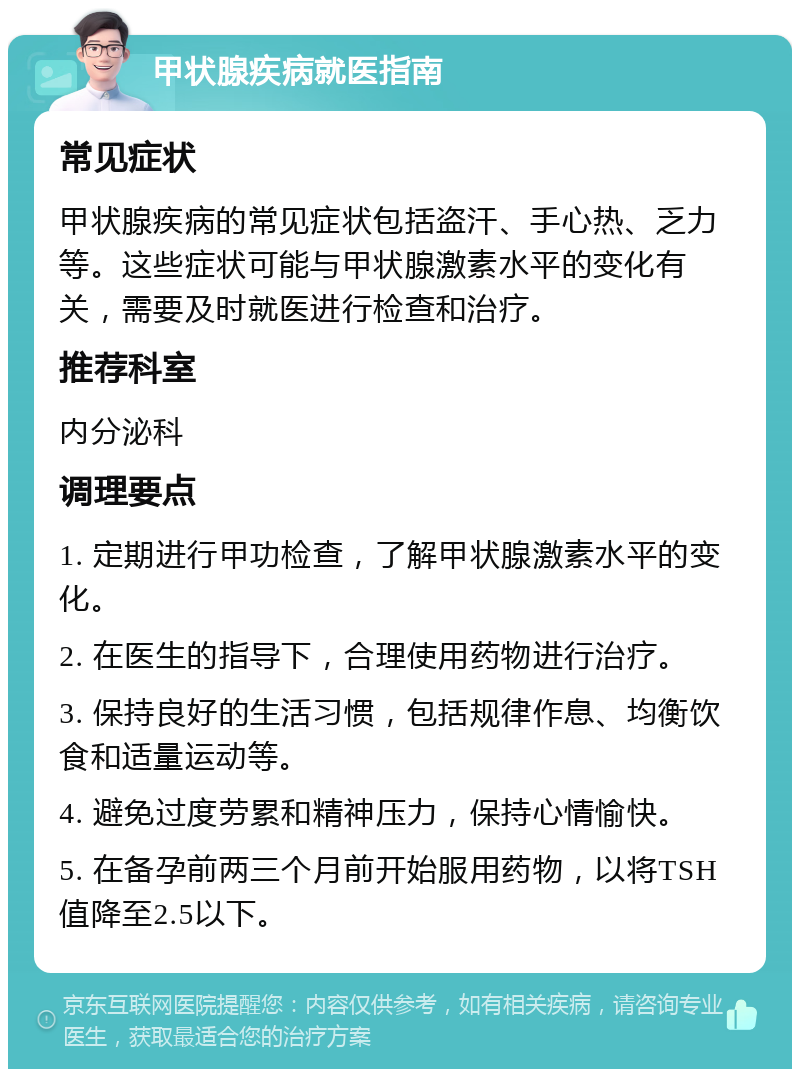 甲状腺疾病就医指南 常见症状 甲状腺疾病的常见症状包括盗汗、手心热、乏力等。这些症状可能与甲状腺激素水平的变化有关，需要及时就医进行检查和治疗。 推荐科室 内分泌科 调理要点 1. 定期进行甲功检查，了解甲状腺激素水平的变化。 2. 在医生的指导下，合理使用药物进行治疗。 3. 保持良好的生活习惯，包括规律作息、均衡饮食和适量运动等。 4. 避免过度劳累和精神压力，保持心情愉快。 5. 在备孕前两三个月前开始服用药物，以将TSH值降至2.5以下。