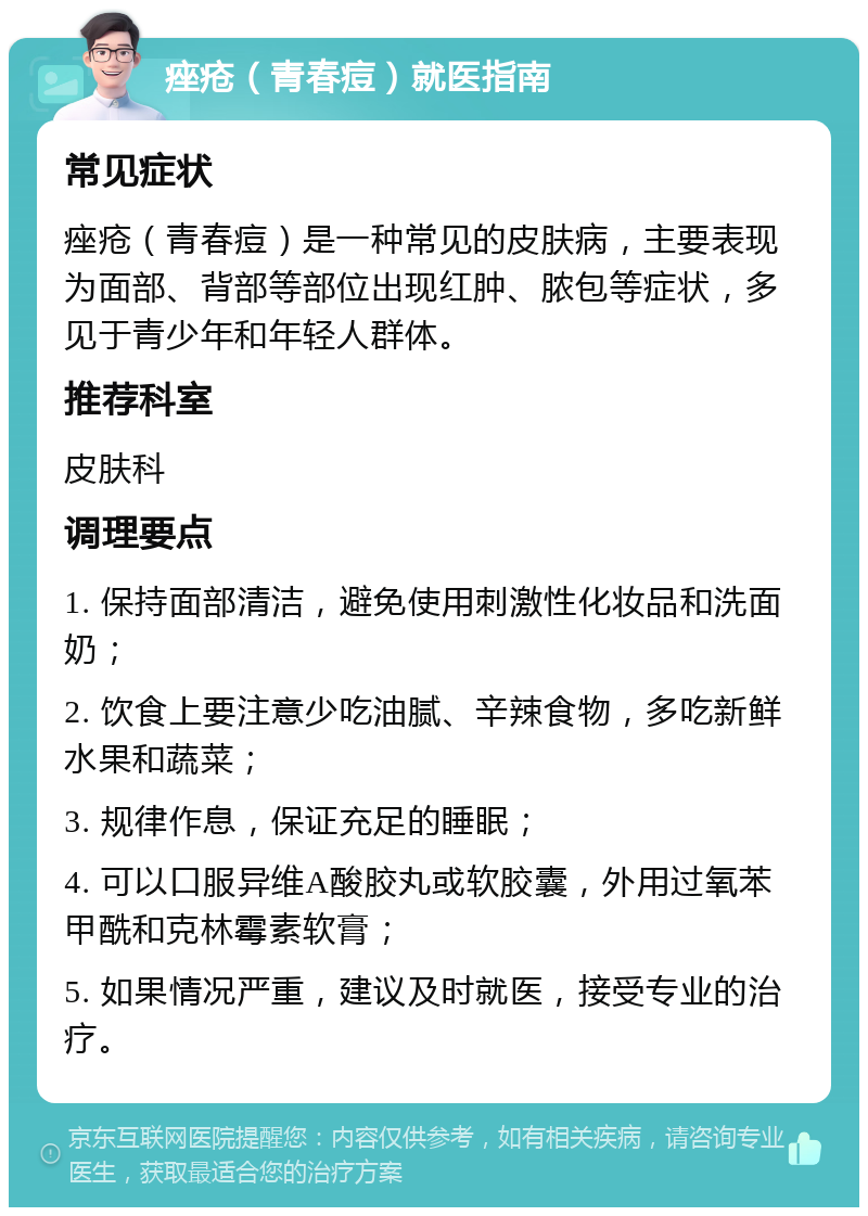 痤疮（青春痘）就医指南 常见症状 痤疮（青春痘）是一种常见的皮肤病，主要表现为面部、背部等部位出现红肿、脓包等症状，多见于青少年和年轻人群体。 推荐科室 皮肤科 调理要点 1. 保持面部清洁，避免使用刺激性化妆品和洗面奶； 2. 饮食上要注意少吃油腻、辛辣食物，多吃新鲜水果和蔬菜； 3. 规律作息，保证充足的睡眠； 4. 可以口服异维A酸胶丸或软胶囊，外用过氧苯甲酰和克林霉素软膏； 5. 如果情况严重，建议及时就医，接受专业的治疗。