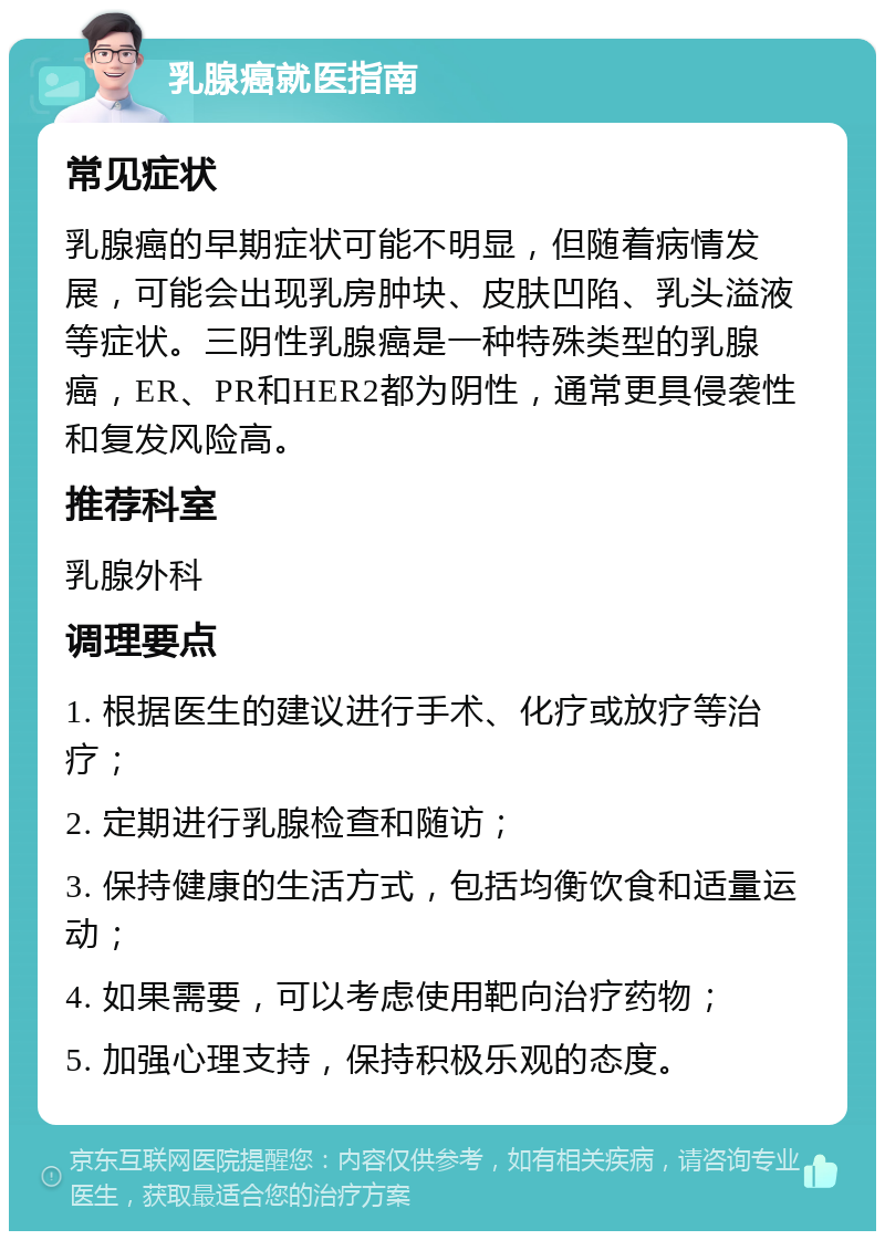 乳腺癌就医指南 常见症状 乳腺癌的早期症状可能不明显，但随着病情发展，可能会出现乳房肿块、皮肤凹陷、乳头溢液等症状。三阴性乳腺癌是一种特殊类型的乳腺癌，ER、PR和HER2都为阴性，通常更具侵袭性和复发风险高。 推荐科室 乳腺外科 调理要点 1. 根据医生的建议进行手术、化疗或放疗等治疗； 2. 定期进行乳腺检查和随访； 3. 保持健康的生活方式，包括均衡饮食和适量运动； 4. 如果需要，可以考虑使用靶向治疗药物； 5. 加强心理支持，保持积极乐观的态度。