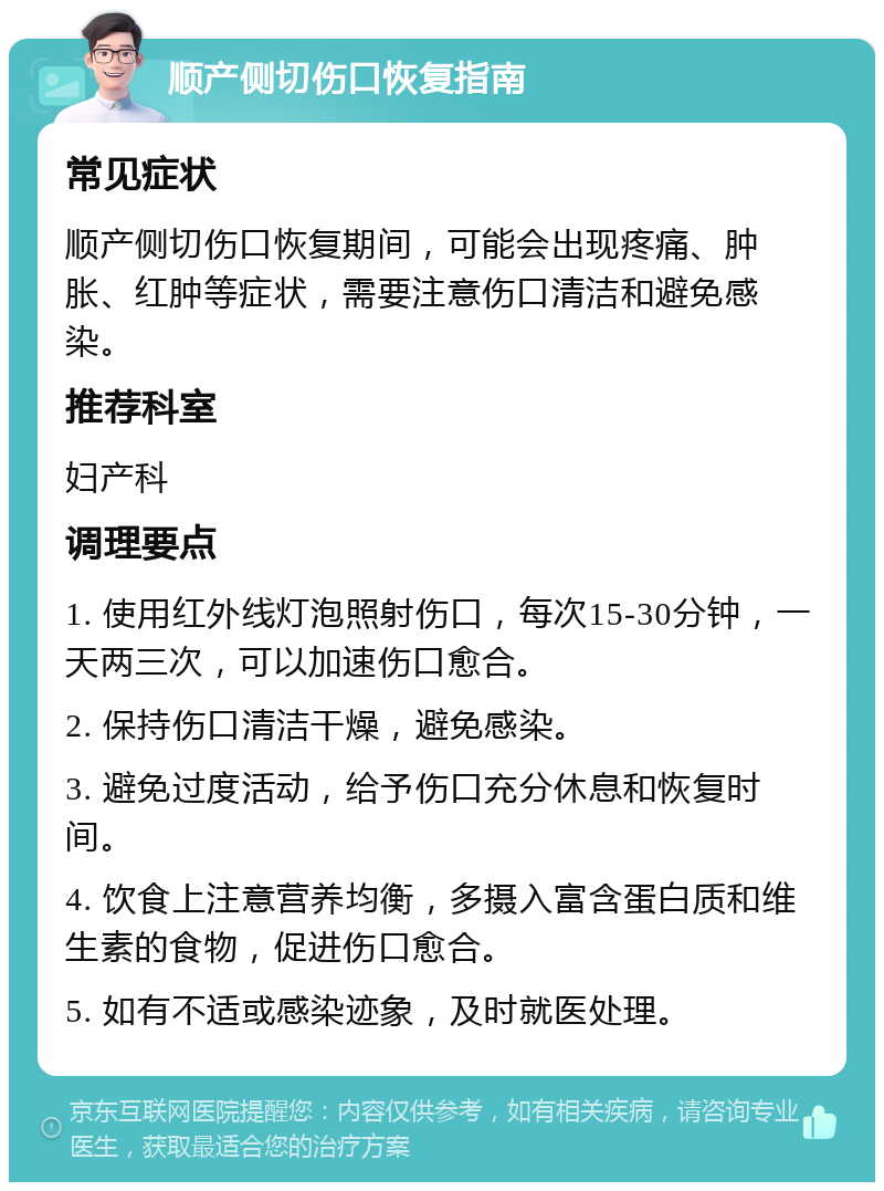 顺产侧切伤口恢复指南 常见症状 顺产侧切伤口恢复期间，可能会出现疼痛、肿胀、红肿等症状，需要注意伤口清洁和避免感染。 推荐科室 妇产科 调理要点 1. 使用红外线灯泡照射伤口，每次15-30分钟，一天两三次，可以加速伤口愈合。 2. 保持伤口清洁干燥，避免感染。 3. 避免过度活动，给予伤口充分休息和恢复时间。 4. 饮食上注意营养均衡，多摄入富含蛋白质和维生素的食物，促进伤口愈合。 5. 如有不适或感染迹象，及时就医处理。