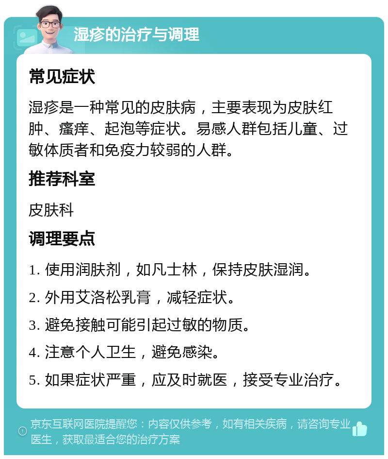 湿疹的治疗与调理 常见症状 湿疹是一种常见的皮肤病，主要表现为皮肤红肿、瘙痒、起泡等症状。易感人群包括儿童、过敏体质者和免疫力较弱的人群。 推荐科室 皮肤科 调理要点 1. 使用润肤剂，如凡士林，保持皮肤湿润。 2. 外用艾洛松乳膏，减轻症状。 3. 避免接触可能引起过敏的物质。 4. 注意个人卫生，避免感染。 5. 如果症状严重，应及时就医，接受专业治疗。