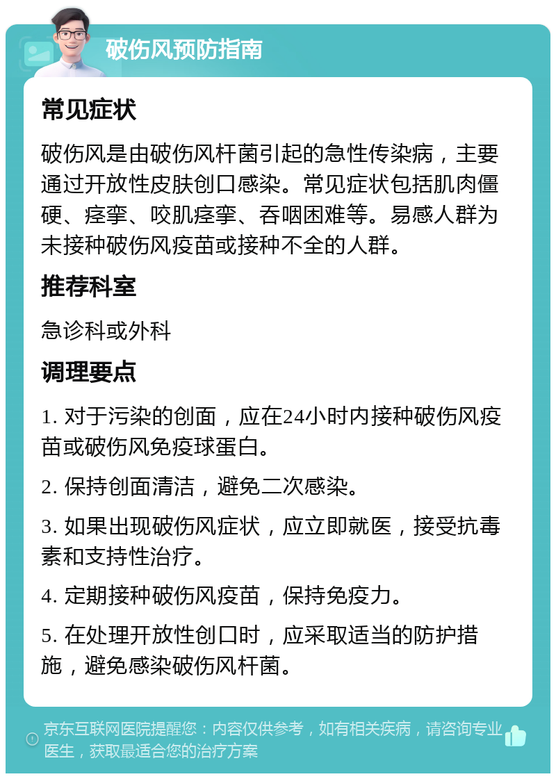 破伤风预防指南 常见症状 破伤风是由破伤风杆菌引起的急性传染病，主要通过开放性皮肤创口感染。常见症状包括肌肉僵硬、痉挛、咬肌痉挛、吞咽困难等。易感人群为未接种破伤风疫苗或接种不全的人群。 推荐科室 急诊科或外科 调理要点 1. 对于污染的创面，应在24小时内接种破伤风疫苗或破伤风免疫球蛋白。 2. 保持创面清洁，避免二次感染。 3. 如果出现破伤风症状，应立即就医，接受抗毒素和支持性治疗。 4. 定期接种破伤风疫苗，保持免疫力。 5. 在处理开放性创口时，应采取适当的防护措施，避免感染破伤风杆菌。