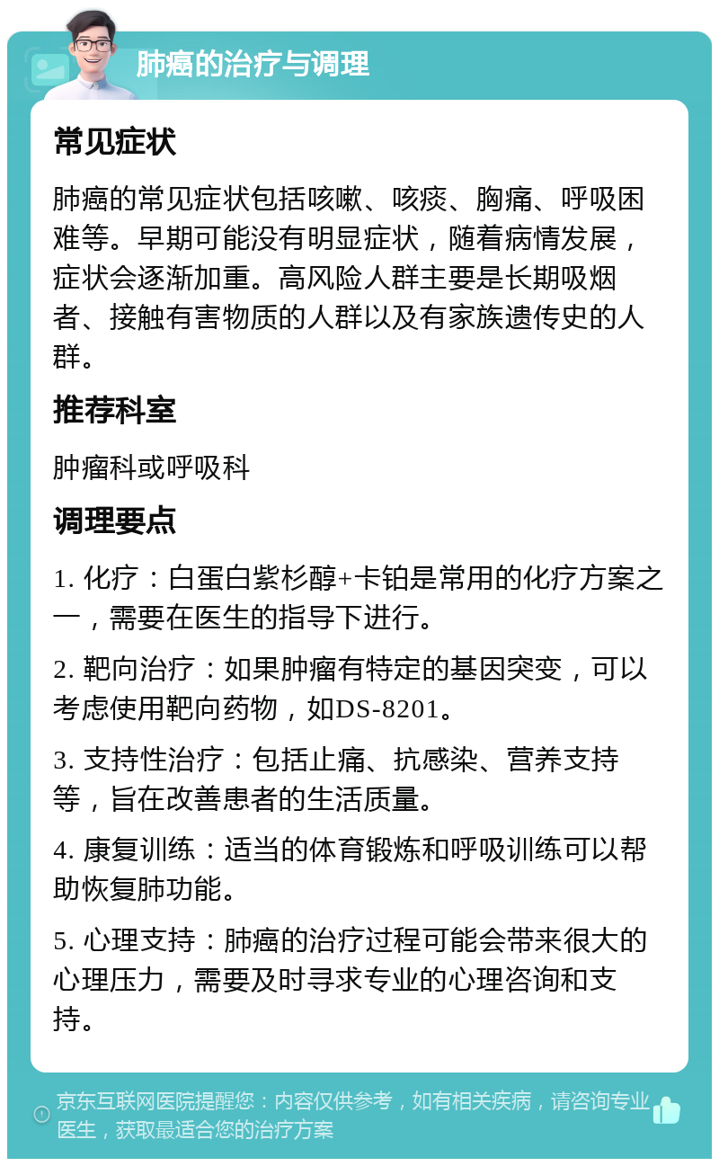 肺癌的治疗与调理 常见症状 肺癌的常见症状包括咳嗽、咳痰、胸痛、呼吸困难等。早期可能没有明显症状，随着病情发展，症状会逐渐加重。高风险人群主要是长期吸烟者、接触有害物质的人群以及有家族遗传史的人群。 推荐科室 肿瘤科或呼吸科 调理要点 1. 化疗：白蛋白紫杉醇+卡铂是常用的化疗方案之一，需要在医生的指导下进行。 2. 靶向治疗：如果肿瘤有特定的基因突变，可以考虑使用靶向药物，如DS-8201。 3. 支持性治疗：包括止痛、抗感染、营养支持等，旨在改善患者的生活质量。 4. 康复训练：适当的体育锻炼和呼吸训练可以帮助恢复肺功能。 5. 心理支持：肺癌的治疗过程可能会带来很大的心理压力，需要及时寻求专业的心理咨询和支持。