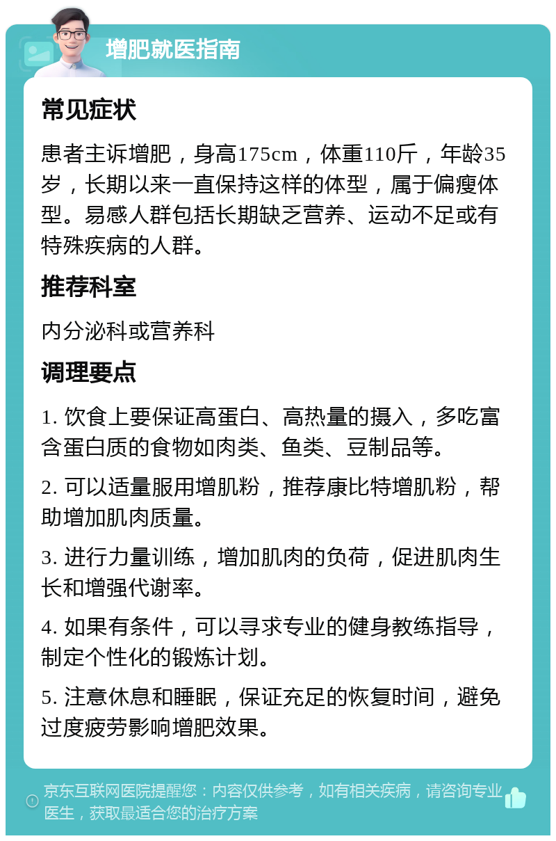 增肥就医指南 常见症状 患者主诉增肥，身高175cm，体重110斤，年龄35岁，长期以来一直保持这样的体型，属于偏瘦体型。易感人群包括长期缺乏营养、运动不足或有特殊疾病的人群。 推荐科室 内分泌科或营养科 调理要点 1. 饮食上要保证高蛋白、高热量的摄入，多吃富含蛋白质的食物如肉类、鱼类、豆制品等。 2. 可以适量服用增肌粉，推荐康比特增肌粉，帮助增加肌肉质量。 3. 进行力量训练，增加肌肉的负荷，促进肌肉生长和增强代谢率。 4. 如果有条件，可以寻求专业的健身教练指导，制定个性化的锻炼计划。 5. 注意休息和睡眠，保证充足的恢复时间，避免过度疲劳影响增肥效果。