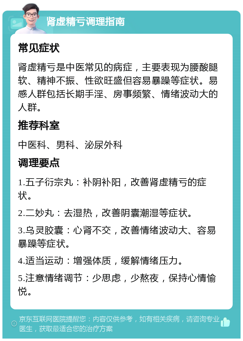 肾虚精亏调理指南 常见症状 肾虚精亏是中医常见的病症，主要表现为腰酸腿软、精神不振、性欲旺盛但容易暴躁等症状。易感人群包括长期手淫、房事频繁、情绪波动大的人群。 推荐科室 中医科、男科、泌尿外科 调理要点 1.五子衍宗丸：补阴补阳，改善肾虚精亏的症状。 2.二妙丸：去湿热，改善阴囊潮湿等症状。 3.乌灵胶囊：心肾不交，改善情绪波动大、容易暴躁等症状。 4.适当运动：增强体质，缓解情绪压力。 5.注意情绪调节：少思虑，少熬夜，保持心情愉悦。