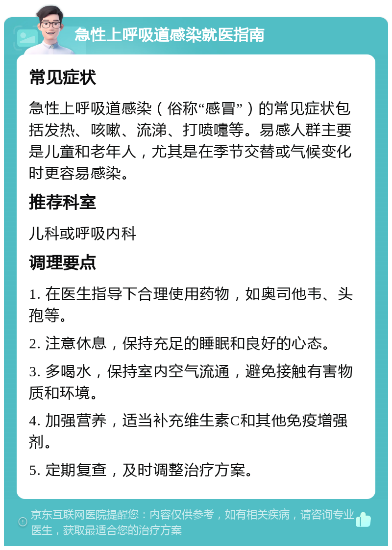 急性上呼吸道感染就医指南 常见症状 急性上呼吸道感染（俗称“感冒”）的常见症状包括发热、咳嗽、流涕、打喷嚏等。易感人群主要是儿童和老年人，尤其是在季节交替或气候变化时更容易感染。 推荐科室 儿科或呼吸内科 调理要点 1. 在医生指导下合理使用药物，如奥司他韦、头孢等。 2. 注意休息，保持充足的睡眠和良好的心态。 3. 多喝水，保持室内空气流通，避免接触有害物质和环境。 4. 加强营养，适当补充维生素C和其他免疫增强剂。 5. 定期复查，及时调整治疗方案。