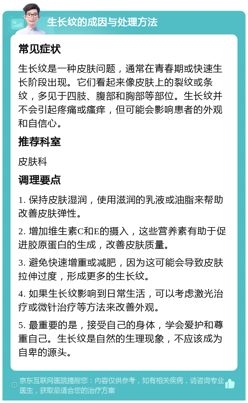 生长纹的成因与处理方法 常见症状 生长纹是一种皮肤问题，通常在青春期或快速生长阶段出现。它们看起来像皮肤上的裂纹或条纹，多见于四肢、腹部和胸部等部位。生长纹并不会引起疼痛或瘙痒，但可能会影响患者的外观和自信心。 推荐科室 皮肤科 调理要点 1. 保持皮肤湿润，使用滋润的乳液或油脂来帮助改善皮肤弹性。 2. 增加维生素C和E的摄入，这些营养素有助于促进胶原蛋白的生成，改善皮肤质量。 3. 避免快速增重或减肥，因为这可能会导致皮肤拉伸过度，形成更多的生长纹。 4. 如果生长纹影响到日常生活，可以考虑激光治疗或微针治疗等方法来改善外观。 5. 最重要的是，接受自己的身体，学会爱护和尊重自己。生长纹是自然的生理现象，不应该成为自卑的源头。