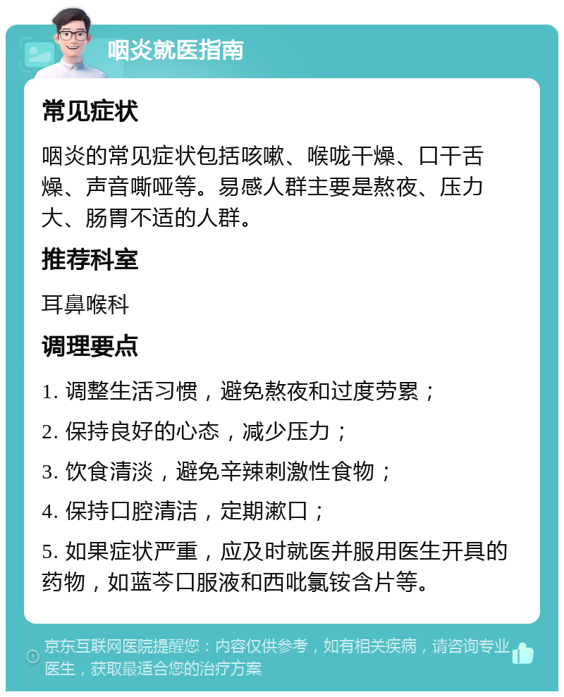 咽炎就医指南 常见症状 咽炎的常见症状包括咳嗽、喉咙干燥、口干舌燥、声音嘶哑等。易感人群主要是熬夜、压力大、肠胃不适的人群。 推荐科室 耳鼻喉科 调理要点 1. 调整生活习惯，避免熬夜和过度劳累； 2. 保持良好的心态，减少压力； 3. 饮食清淡，避免辛辣刺激性食物； 4. 保持口腔清洁，定期漱口； 5. 如果症状严重，应及时就医并服用医生开具的药物，如蓝芩口服液和西吡氯铵含片等。