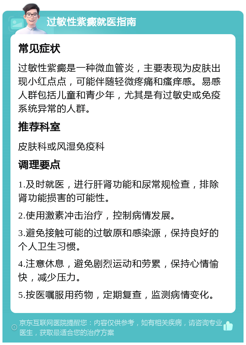 过敏性紫癜就医指南 常见症状 过敏性紫癜是一种微血管炎，主要表现为皮肤出现小红点点，可能伴随轻微疼痛和瘙痒感。易感人群包括儿童和青少年，尤其是有过敏史或免疫系统异常的人群。 推荐科室 皮肤科或风湿免疫科 调理要点 1.及时就医，进行肝肾功能和尿常规检查，排除肾功能损害的可能性。 2.使用激素冲击治疗，控制病情发展。 3.避免接触可能的过敏原和感染源，保持良好的个人卫生习惯。 4.注意休息，避免剧烈运动和劳累，保持心情愉快，减少压力。 5.按医嘱服用药物，定期复查，监测病情变化。