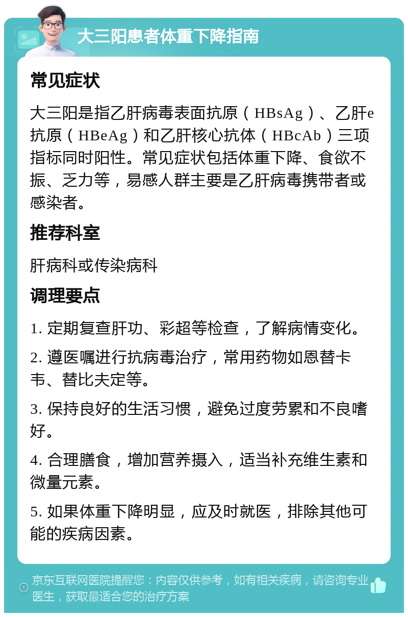 大三阳患者体重下降指南 常见症状 大三阳是指乙肝病毒表面抗原（HBsAg）、乙肝e抗原（HBeAg）和乙肝核心抗体（HBcAb）三项指标同时阳性。常见症状包括体重下降、食欲不振、乏力等，易感人群主要是乙肝病毒携带者或感染者。 推荐科室 肝病科或传染病科 调理要点 1. 定期复查肝功、彩超等检查，了解病情变化。 2. 遵医嘱进行抗病毒治疗，常用药物如恩替卡韦、替比夫定等。 3. 保持良好的生活习惯，避免过度劳累和不良嗜好。 4. 合理膳食，增加营养摄入，适当补充维生素和微量元素。 5. 如果体重下降明显，应及时就医，排除其他可能的疾病因素。