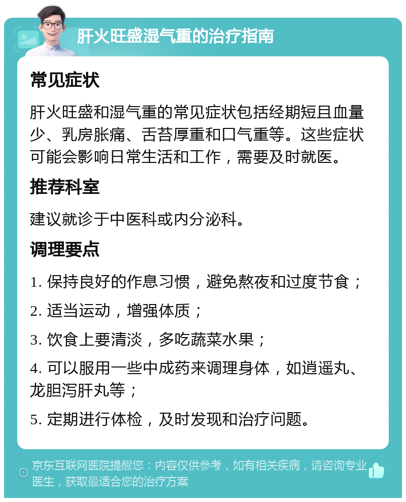 肝火旺盛湿气重的治疗指南 常见症状 肝火旺盛和湿气重的常见症状包括经期短且血量少、乳房胀痛、舌苔厚重和口气重等。这些症状可能会影响日常生活和工作，需要及时就医。 推荐科室 建议就诊于中医科或内分泌科。 调理要点 1. 保持良好的作息习惯，避免熬夜和过度节食； 2. 适当运动，增强体质； 3. 饮食上要清淡，多吃蔬菜水果； 4. 可以服用一些中成药来调理身体，如逍遥丸、龙胆泻肝丸等； 5. 定期进行体检，及时发现和治疗问题。