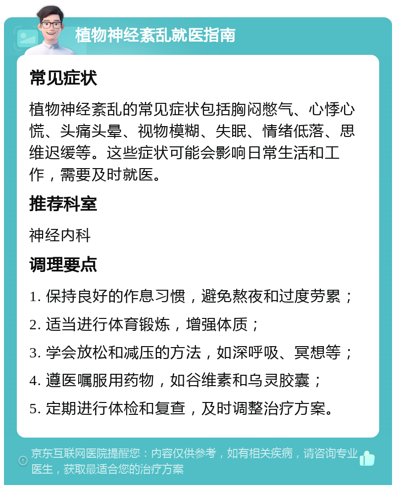 植物神经紊乱就医指南 常见症状 植物神经紊乱的常见症状包括胸闷憋气、心悸心慌、头痛头晕、视物模糊、失眠、情绪低落、思维迟缓等。这些症状可能会影响日常生活和工作，需要及时就医。 推荐科室 神经内科 调理要点 1. 保持良好的作息习惯，避免熬夜和过度劳累； 2. 适当进行体育锻炼，增强体质； 3. 学会放松和减压的方法，如深呼吸、冥想等； 4. 遵医嘱服用药物，如谷维素和乌灵胶囊； 5. 定期进行体检和复查，及时调整治疗方案。