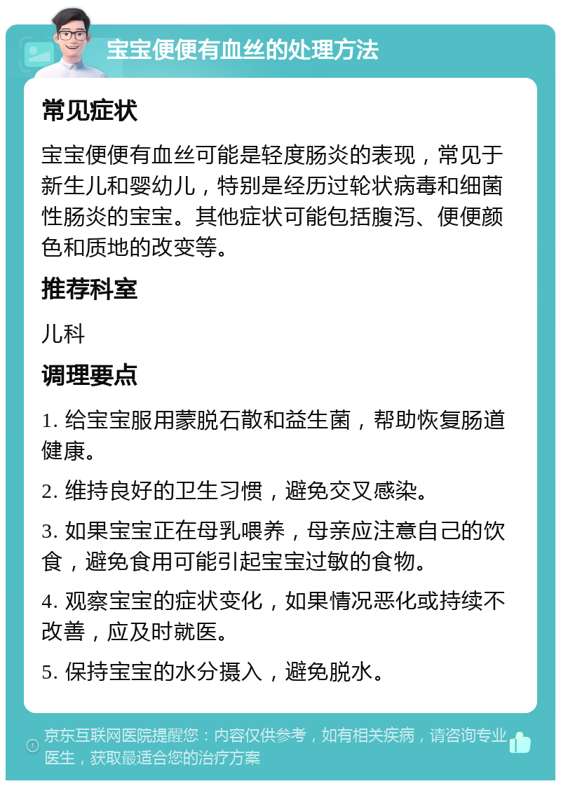 宝宝便便有血丝的处理方法 常见症状 宝宝便便有血丝可能是轻度肠炎的表现，常见于新生儿和婴幼儿，特别是经历过轮状病毒和细菌性肠炎的宝宝。其他症状可能包括腹泻、便便颜色和质地的改变等。 推荐科室 儿科 调理要点 1. 给宝宝服用蒙脱石散和益生菌，帮助恢复肠道健康。 2. 维持良好的卫生习惯，避免交叉感染。 3. 如果宝宝正在母乳喂养，母亲应注意自己的饮食，避免食用可能引起宝宝过敏的食物。 4. 观察宝宝的症状变化，如果情况恶化或持续不改善，应及时就医。 5. 保持宝宝的水分摄入，避免脱水。