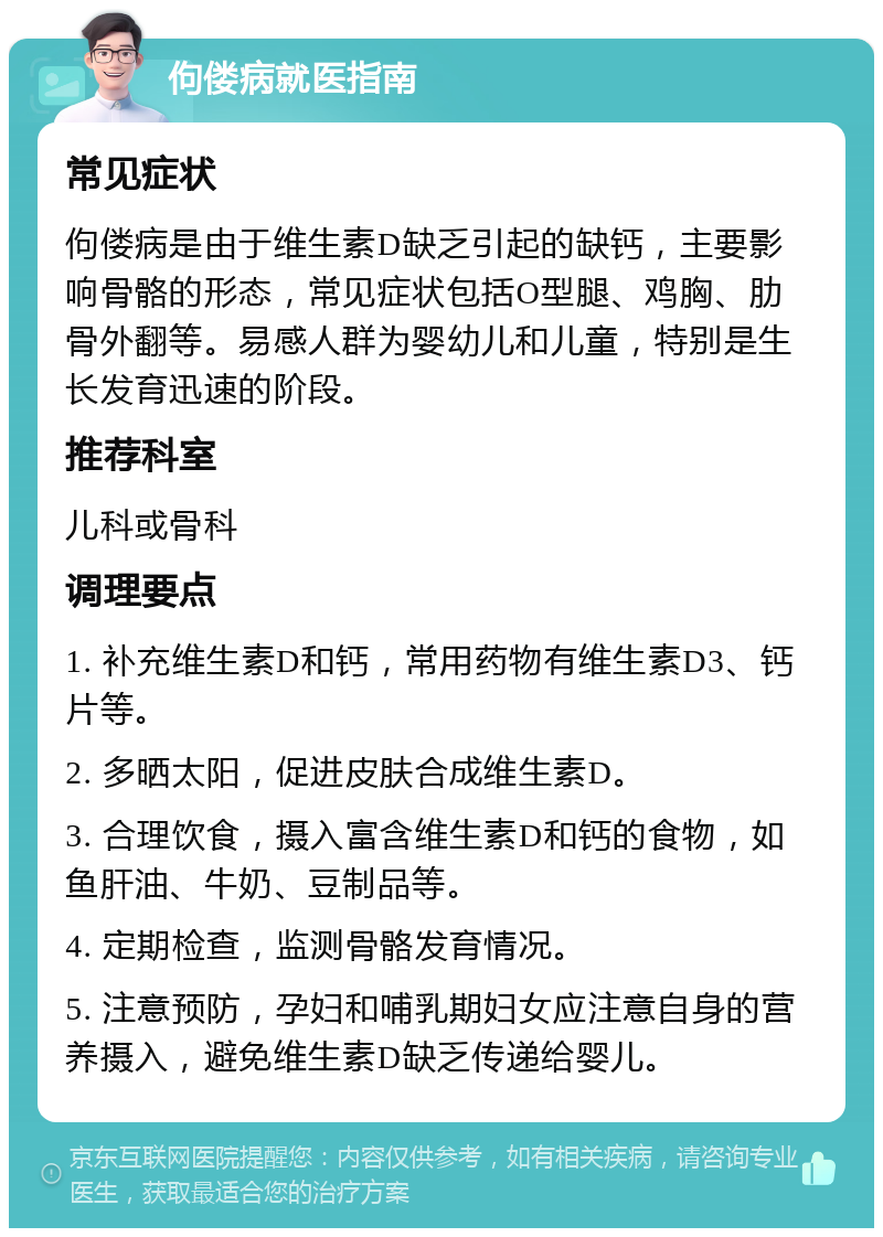 佝偻病就医指南 常见症状 佝偻病是由于维生素D缺乏引起的缺钙，主要影响骨骼的形态，常见症状包括O型腿、鸡胸、肋骨外翻等。易感人群为婴幼儿和儿童，特别是生长发育迅速的阶段。 推荐科室 儿科或骨科 调理要点 1. 补充维生素D和钙，常用药物有维生素D3、钙片等。 2. 多晒太阳，促进皮肤合成维生素D。 3. 合理饮食，摄入富含维生素D和钙的食物，如鱼肝油、牛奶、豆制品等。 4. 定期检查，监测骨骼发育情况。 5. 注意预防，孕妇和哺乳期妇女应注意自身的营养摄入，避免维生素D缺乏传递给婴儿。