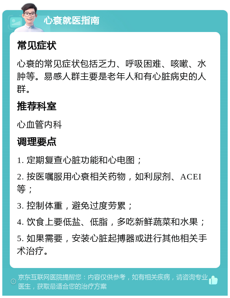 心衰就医指南 常见症状 心衰的常见症状包括乏力、呼吸困难、咳嗽、水肿等。易感人群主要是老年人和有心脏病史的人群。 推荐科室 心血管内科 调理要点 1. 定期复查心脏功能和心电图； 2. 按医嘱服用心衰相关药物，如利尿剂、ACEI等； 3. 控制体重，避免过度劳累； 4. 饮食上要低盐、低脂，多吃新鲜蔬菜和水果； 5. 如果需要，安装心脏起搏器或进行其他相关手术治疗。