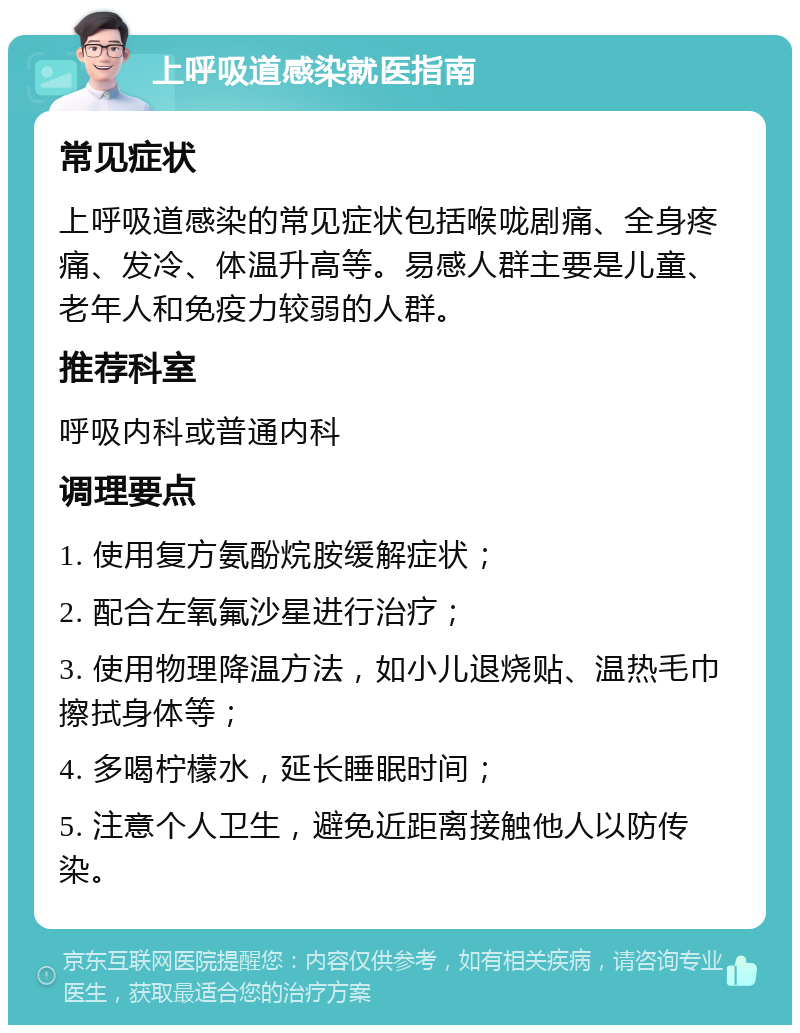 上呼吸道感染就医指南 常见症状 上呼吸道感染的常见症状包括喉咙剧痛、全身疼痛、发冷、体温升高等。易感人群主要是儿童、老年人和免疫力较弱的人群。 推荐科室 呼吸内科或普通内科 调理要点 1. 使用复方氨酚烷胺缓解症状； 2. 配合左氧氟沙星进行治疗； 3. 使用物理降温方法，如小儿退烧贴、温热毛巾擦拭身体等； 4. 多喝柠檬水，延长睡眠时间； 5. 注意个人卫生，避免近距离接触他人以防传染。