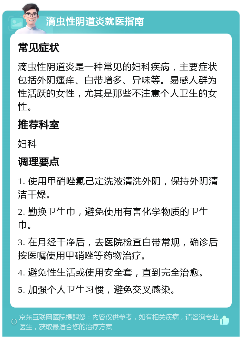 滴虫性阴道炎就医指南 常见症状 滴虫性阴道炎是一种常见的妇科疾病，主要症状包括外阴瘙痒、白带增多、异味等。易感人群为性活跃的女性，尤其是那些不注意个人卫生的女性。 推荐科室 妇科 调理要点 1. 使用甲硝唑氯己定洗液清洗外阴，保持外阴清洁干燥。 2. 勤换卫生巾，避免使用有害化学物质的卫生巾。 3. 在月经干净后，去医院检查白带常规，确诊后按医嘱使用甲硝唑等药物治疗。 4. 避免性生活或使用安全套，直到完全治愈。 5. 加强个人卫生习惯，避免交叉感染。