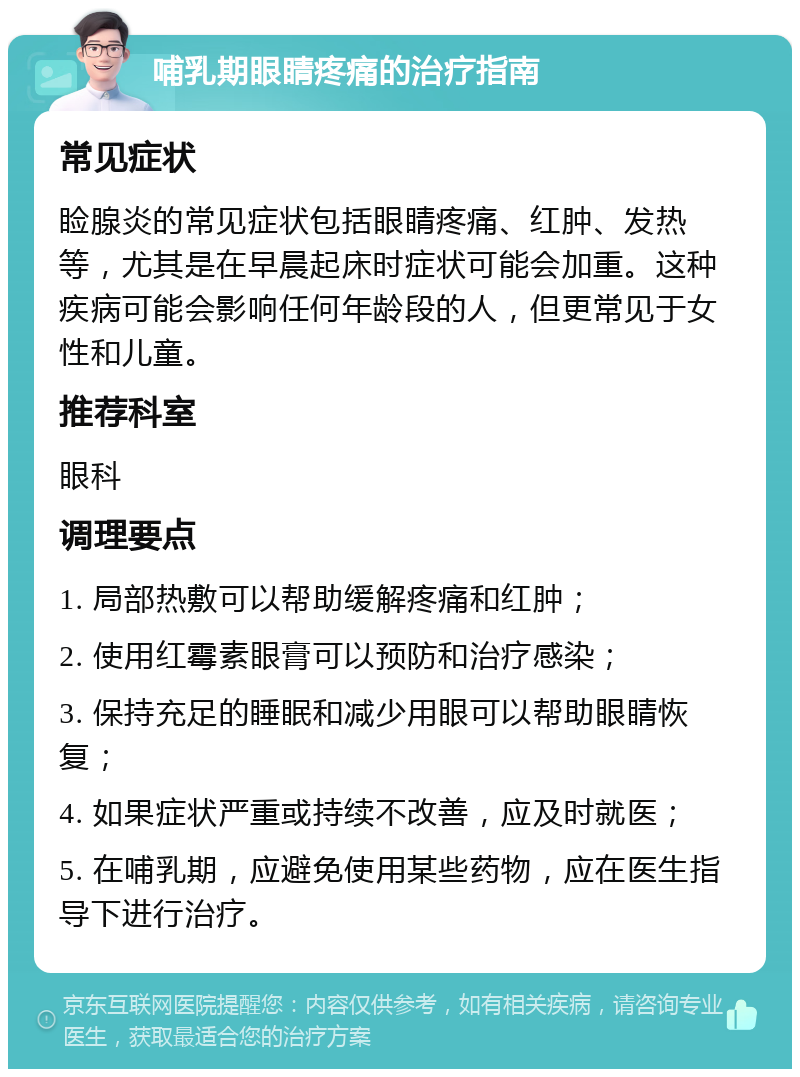 哺乳期眼睛疼痛的治疗指南 常见症状 睑腺炎的常见症状包括眼睛疼痛、红肿、发热等，尤其是在早晨起床时症状可能会加重。这种疾病可能会影响任何年龄段的人，但更常见于女性和儿童。 推荐科室 眼科 调理要点 1. 局部热敷可以帮助缓解疼痛和红肿； 2. 使用红霉素眼膏可以预防和治疗感染； 3. 保持充足的睡眠和减少用眼可以帮助眼睛恢复； 4. 如果症状严重或持续不改善，应及时就医； 5. 在哺乳期，应避免使用某些药物，应在医生指导下进行治疗。