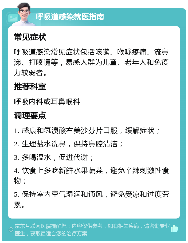 呼吸道感染就医指南 常见症状 呼吸道感染常见症状包括咳嗽、喉咙疼痛、流鼻涕、打喷嚏等，易感人群为儿童、老年人和免疫力较弱者。 推荐科室 呼吸内科或耳鼻喉科 调理要点 1. 感康和氢溴酸右美沙芬片口服，缓解症状； 2. 生理盐水洗鼻，保持鼻腔清洁； 3. 多喝温水，促进代谢； 4. 饮食上多吃新鲜水果蔬菜，避免辛辣刺激性食物； 5. 保持室内空气湿润和通风，避免受凉和过度劳累。