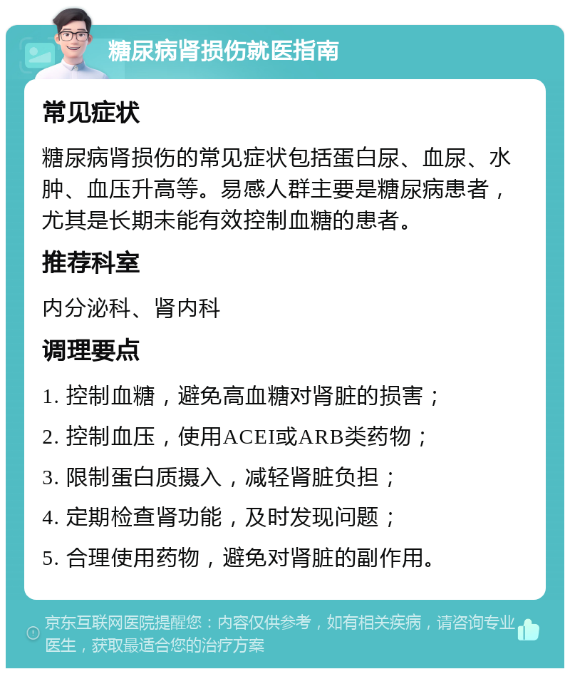 糖尿病肾损伤就医指南 常见症状 糖尿病肾损伤的常见症状包括蛋白尿、血尿、水肿、血压升高等。易感人群主要是糖尿病患者，尤其是长期未能有效控制血糖的患者。 推荐科室 内分泌科、肾内科 调理要点 1. 控制血糖，避免高血糖对肾脏的损害； 2. 控制血压，使用ACEI或ARB类药物； 3. 限制蛋白质摄入，减轻肾脏负担； 4. 定期检查肾功能，及时发现问题； 5. 合理使用药物，避免对肾脏的副作用。