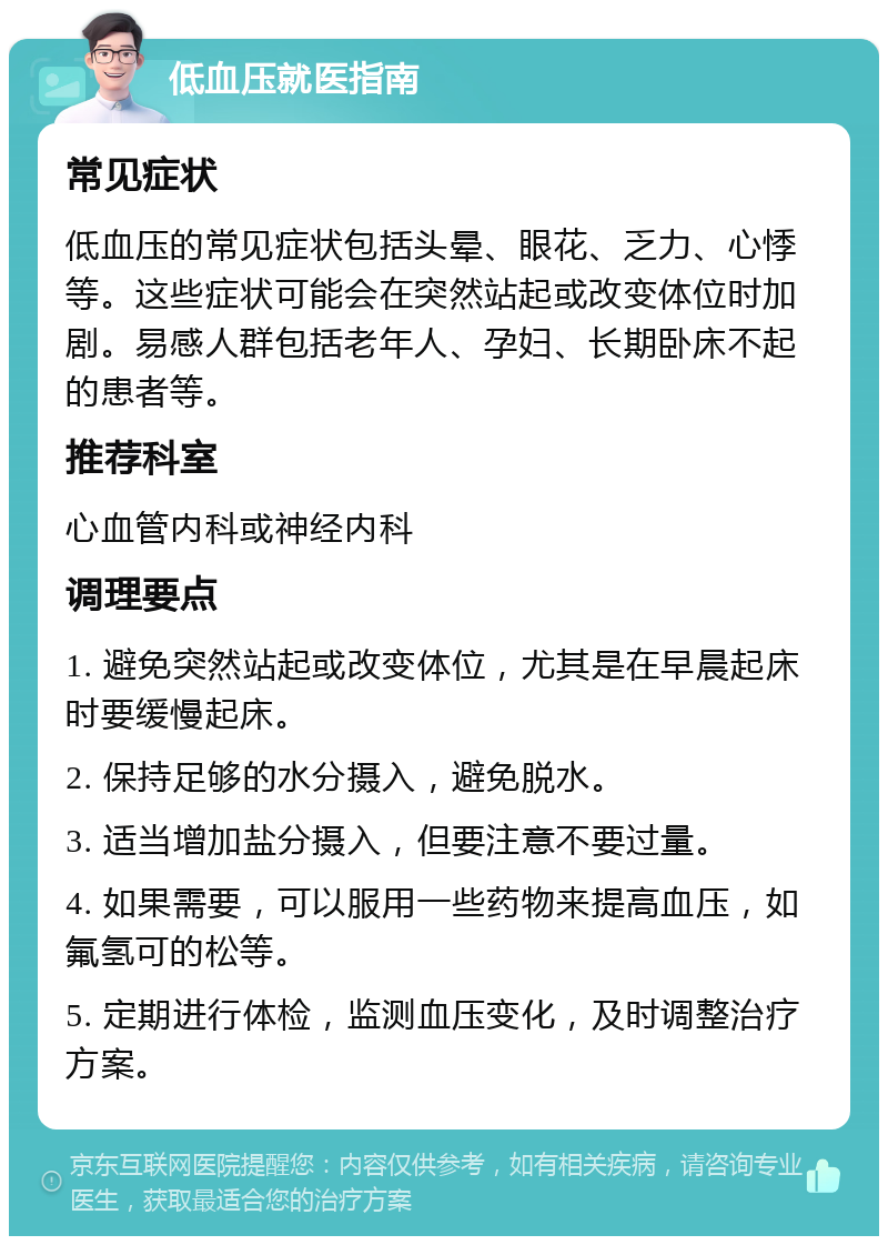 低血压就医指南 常见症状 低血压的常见症状包括头晕、眼花、乏力、心悸等。这些症状可能会在突然站起或改变体位时加剧。易感人群包括老年人、孕妇、长期卧床不起的患者等。 推荐科室 心血管内科或神经内科 调理要点 1. 避免突然站起或改变体位，尤其是在早晨起床时要缓慢起床。 2. 保持足够的水分摄入，避免脱水。 3. 适当增加盐分摄入，但要注意不要过量。 4. 如果需要，可以服用一些药物来提高血压，如氟氢可的松等。 5. 定期进行体检，监测血压变化，及时调整治疗方案。