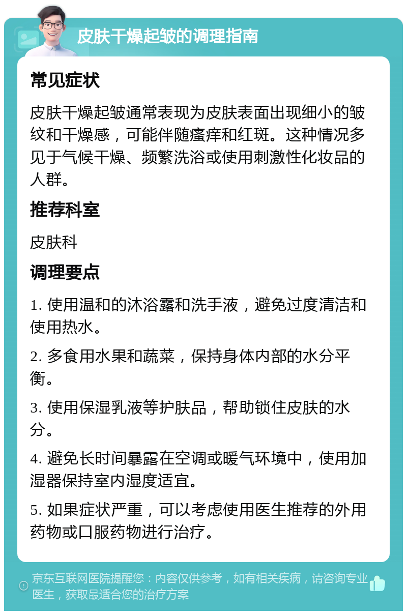 皮肤干燥起皱的调理指南 常见症状 皮肤干燥起皱通常表现为皮肤表面出现细小的皱纹和干燥感，可能伴随瘙痒和红斑。这种情况多见于气候干燥、频繁洗浴或使用刺激性化妆品的人群。 推荐科室 皮肤科 调理要点 1. 使用温和的沐浴露和洗手液，避免过度清洁和使用热水。 2. 多食用水果和蔬菜，保持身体内部的水分平衡。 3. 使用保湿乳液等护肤品，帮助锁住皮肤的水分。 4. 避免长时间暴露在空调或暖气环境中，使用加湿器保持室内湿度适宜。 5. 如果症状严重，可以考虑使用医生推荐的外用药物或口服药物进行治疗。