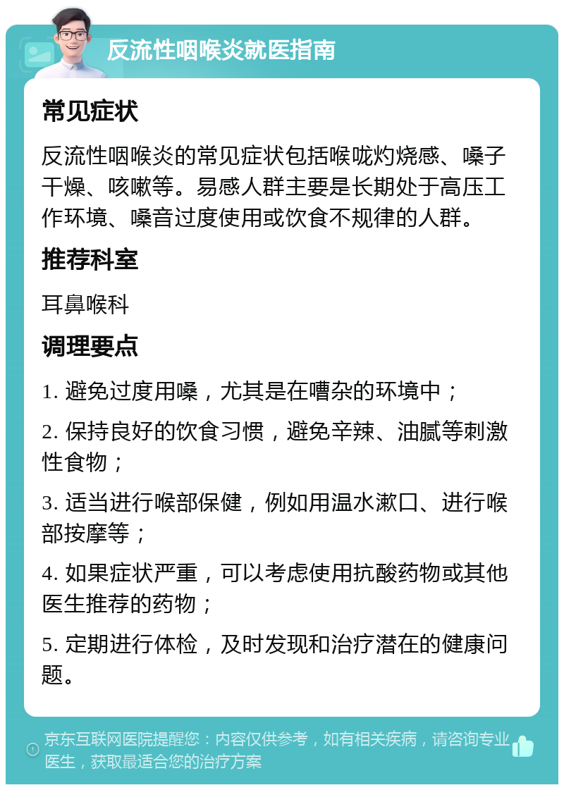 反流性咽喉炎就医指南 常见症状 反流性咽喉炎的常见症状包括喉咙灼烧感、嗓子干燥、咳嗽等。易感人群主要是长期处于高压工作环境、嗓音过度使用或饮食不规律的人群。 推荐科室 耳鼻喉科 调理要点 1. 避免过度用嗓，尤其是在嘈杂的环境中； 2. 保持良好的饮食习惯，避免辛辣、油腻等刺激性食物； 3. 适当进行喉部保健，例如用温水漱口、进行喉部按摩等； 4. 如果症状严重，可以考虑使用抗酸药物或其他医生推荐的药物； 5. 定期进行体检，及时发现和治疗潜在的健康问题。