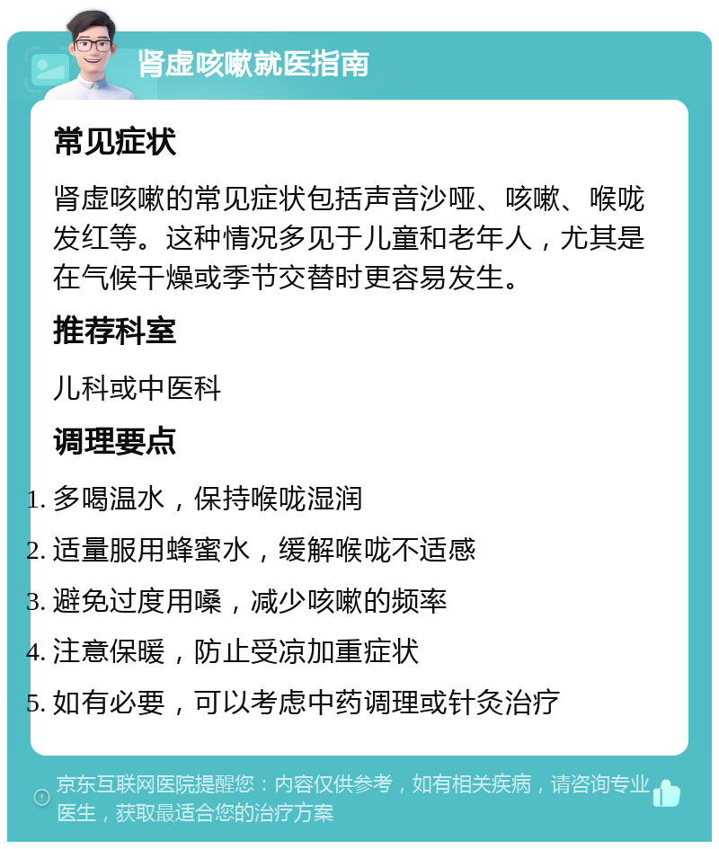 肾虚咳嗽就医指南 常见症状 肾虚咳嗽的常见症状包括声音沙哑、咳嗽、喉咙发红等。这种情况多见于儿童和老年人，尤其是在气候干燥或季节交替时更容易发生。 推荐科室 儿科或中医科 调理要点 多喝温水，保持喉咙湿润 适量服用蜂蜜水，缓解喉咙不适感 避免过度用嗓，减少咳嗽的频率 注意保暖，防止受凉加重症状 如有必要，可以考虑中药调理或针灸治疗