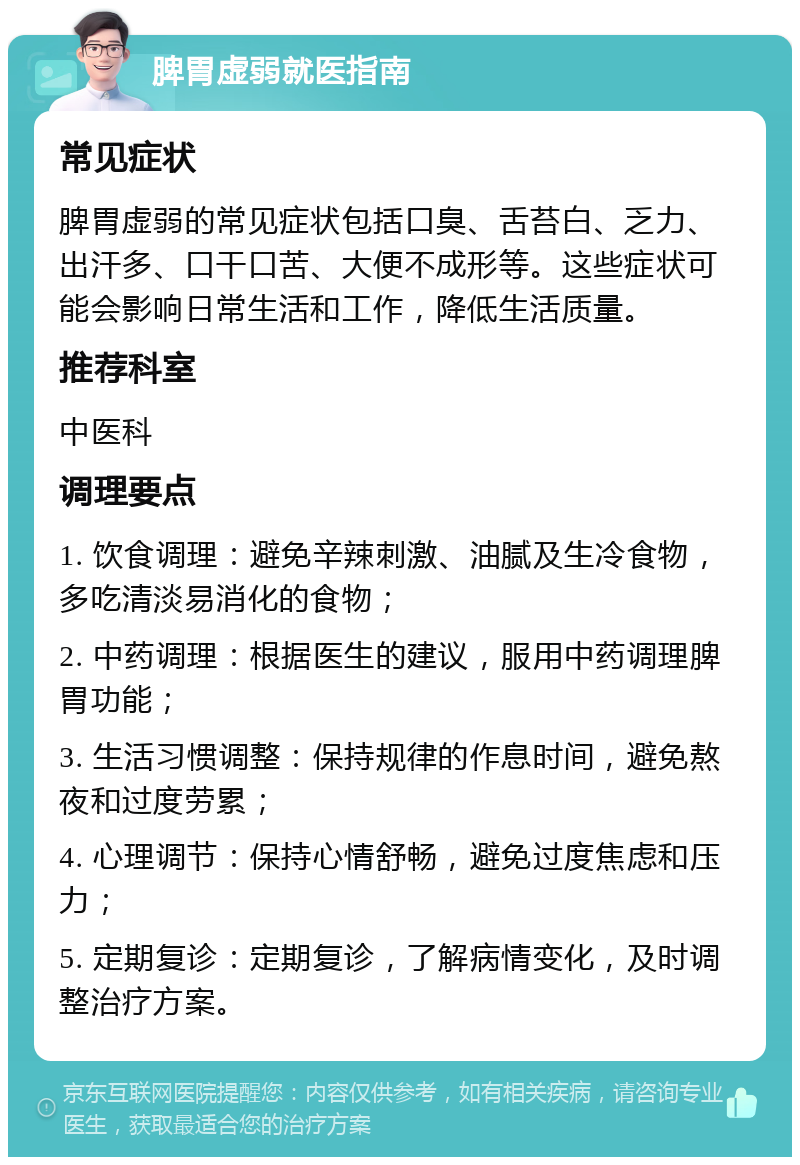 脾胃虚弱就医指南 常见症状 脾胃虚弱的常见症状包括口臭、舌苔白、乏力、出汗多、口干口苦、大便不成形等。这些症状可能会影响日常生活和工作，降低生活质量。 推荐科室 中医科 调理要点 1. 饮食调理：避免辛辣刺激、油腻及生冷食物，多吃清淡易消化的食物； 2. 中药调理：根据医生的建议，服用中药调理脾胃功能； 3. 生活习惯调整：保持规律的作息时间，避免熬夜和过度劳累； 4. 心理调节：保持心情舒畅，避免过度焦虑和压力； 5. 定期复诊：定期复诊，了解病情变化，及时调整治疗方案。