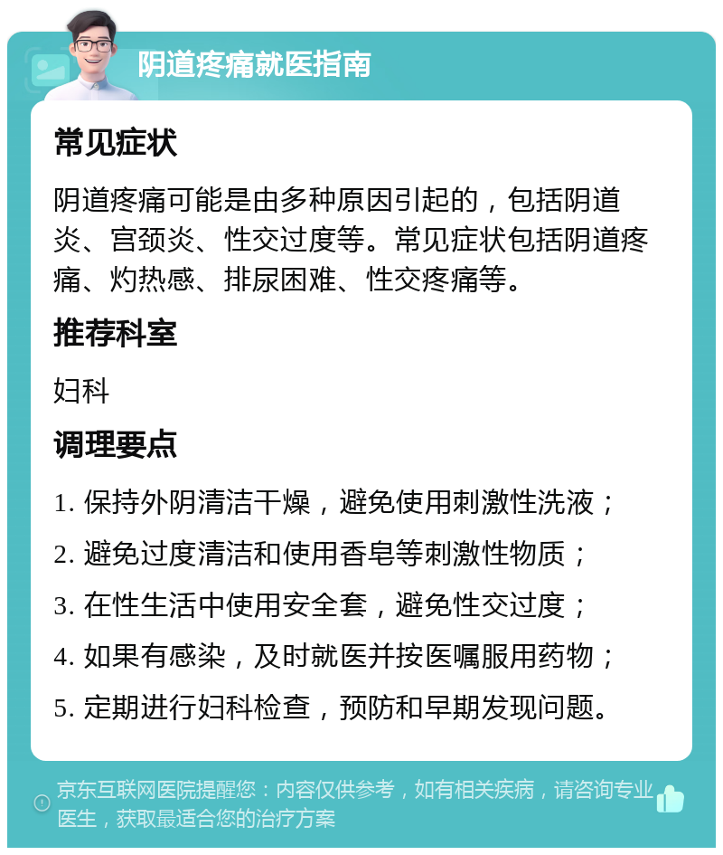 阴道疼痛就医指南 常见症状 阴道疼痛可能是由多种原因引起的，包括阴道炎、宫颈炎、性交过度等。常见症状包括阴道疼痛、灼热感、排尿困难、性交疼痛等。 推荐科室 妇科 调理要点 1. 保持外阴清洁干燥，避免使用刺激性洗液； 2. 避免过度清洁和使用香皂等刺激性物质； 3. 在性生活中使用安全套，避免性交过度； 4. 如果有感染，及时就医并按医嘱服用药物； 5. 定期进行妇科检查，预防和早期发现问题。