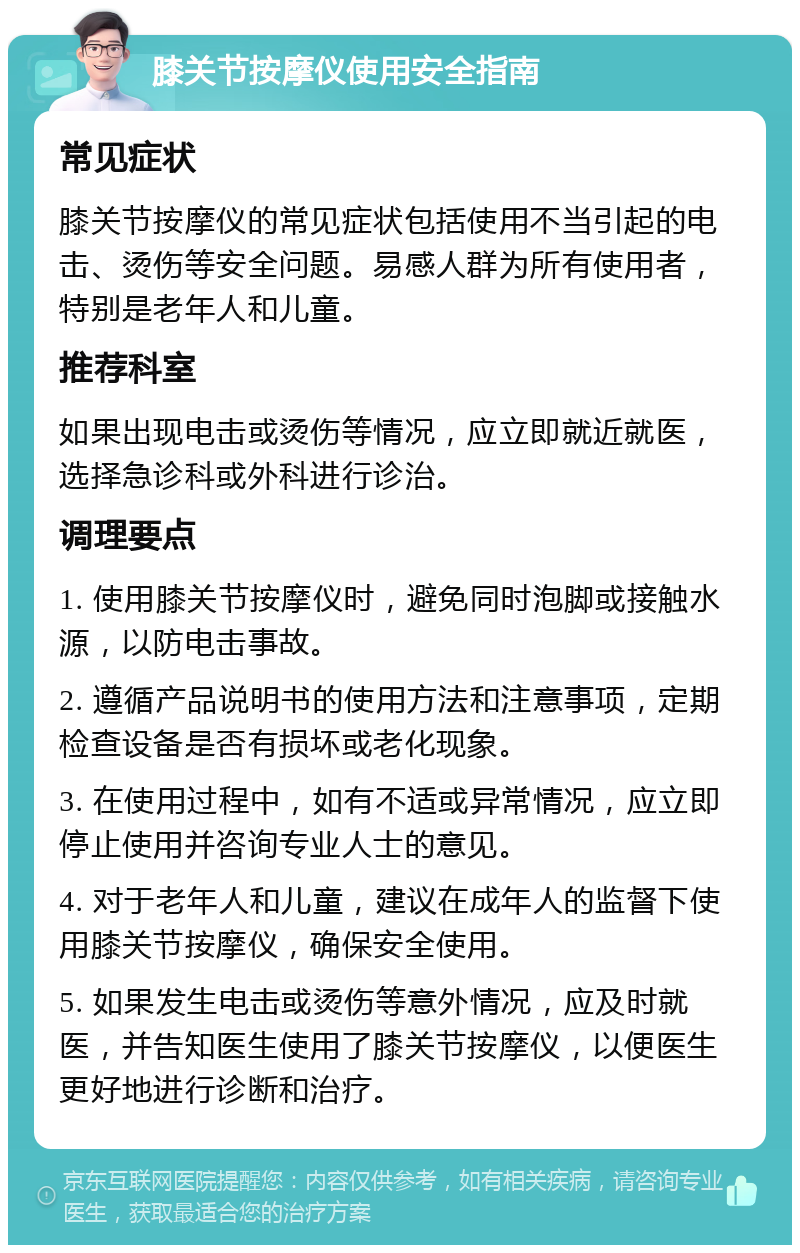 膝关节按摩仪使用安全指南 常见症状 膝关节按摩仪的常见症状包括使用不当引起的电击、烫伤等安全问题。易感人群为所有使用者，特别是老年人和儿童。 推荐科室 如果出现电击或烫伤等情况，应立即就近就医，选择急诊科或外科进行诊治。 调理要点 1. 使用膝关节按摩仪时，避免同时泡脚或接触水源，以防电击事故。 2. 遵循产品说明书的使用方法和注意事项，定期检查设备是否有损坏或老化现象。 3. 在使用过程中，如有不适或异常情况，应立即停止使用并咨询专业人士的意见。 4. 对于老年人和儿童，建议在成年人的监督下使用膝关节按摩仪，确保安全使用。 5. 如果发生电击或烫伤等意外情况，应及时就医，并告知医生使用了膝关节按摩仪，以便医生更好地进行诊断和治疗。