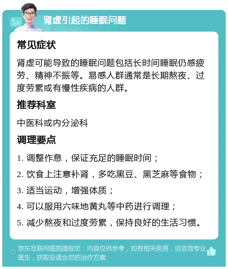 肾虚引起的睡眠问题 常见症状 肾虚可能导致的睡眠问题包括长时间睡眠仍感疲劳、精神不振等。易感人群通常是长期熬夜、过度劳累或有慢性疾病的人群。 推荐科室 中医科或内分泌科 调理要点 1. 调整作息，保证充足的睡眠时间； 2. 饮食上注意补肾，多吃黑豆、黑芝麻等食物； 3. 适当运动，增强体质； 4. 可以服用六味地黄丸等中药进行调理； 5. 减少熬夜和过度劳累，保持良好的生活习惯。