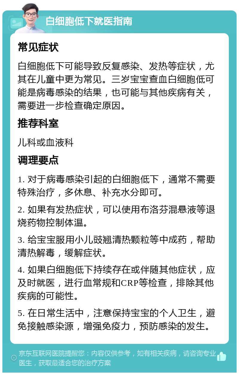 白细胞低下就医指南 常见症状 白细胞低下可能导致反复感染、发热等症状，尤其在儿童中更为常见。三岁宝宝查血白细胞低可能是病毒感染的结果，也可能与其他疾病有关，需要进一步检查确定原因。 推荐科室 儿科或血液科 调理要点 1. 对于病毒感染引起的白细胞低下，通常不需要特殊治疗，多休息、补充水分即可。 2. 如果有发热症状，可以使用布洛芬混悬液等退烧药物控制体温。 3. 给宝宝服用小儿豉翘清热颗粒等中成药，帮助清热解毒，缓解症状。 4. 如果白细胞低下持续存在或伴随其他症状，应及时就医，进行血常规和CRP等检查，排除其他疾病的可能性。 5. 在日常生活中，注意保持宝宝的个人卫生，避免接触感染源，增强免疫力，预防感染的发生。