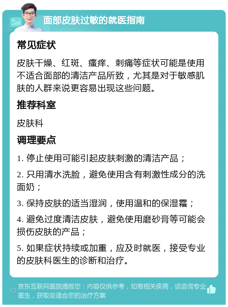 面部皮肤过敏的就医指南 常见症状 皮肤干燥、红斑、瘙痒、刺痛等症状可能是使用不适合面部的清洁产品所致，尤其是对于敏感肌肤的人群来说更容易出现这些问题。 推荐科室 皮肤科 调理要点 1. 停止使用可能引起皮肤刺激的清洁产品； 2. 只用清水洗脸，避免使用含有刺激性成分的洗面奶； 3. 保持皮肤的适当湿润，使用温和的保湿霜； 4. 避免过度清洁皮肤，避免使用磨砂膏等可能会损伤皮肤的产品； 5. 如果症状持续或加重，应及时就医，接受专业的皮肤科医生的诊断和治疗。