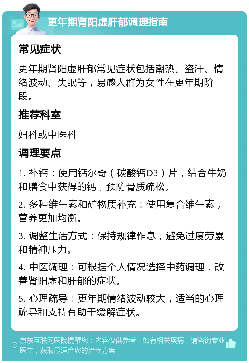 更年期肾阳虚肝郁调理指南 常见症状 更年期肾阳虚肝郁常见症状包括潮热、盗汗、情绪波动、失眠等，易感人群为女性在更年期阶段。 推荐科室 妇科或中医科 调理要点 1. 补钙：使用钙尔奇（碳酸钙D3）片，结合牛奶和膳食中获得的钙，预防骨质疏松。 2. 多种维生素和矿物质补充：使用复合维生素，营养更加均衡。 3. 调整生活方式：保持规律作息，避免过度劳累和精神压力。 4. 中医调理：可根据个人情况选择中药调理，改善肾阳虚和肝郁的症状。 5. 心理疏导：更年期情绪波动较大，适当的心理疏导和支持有助于缓解症状。