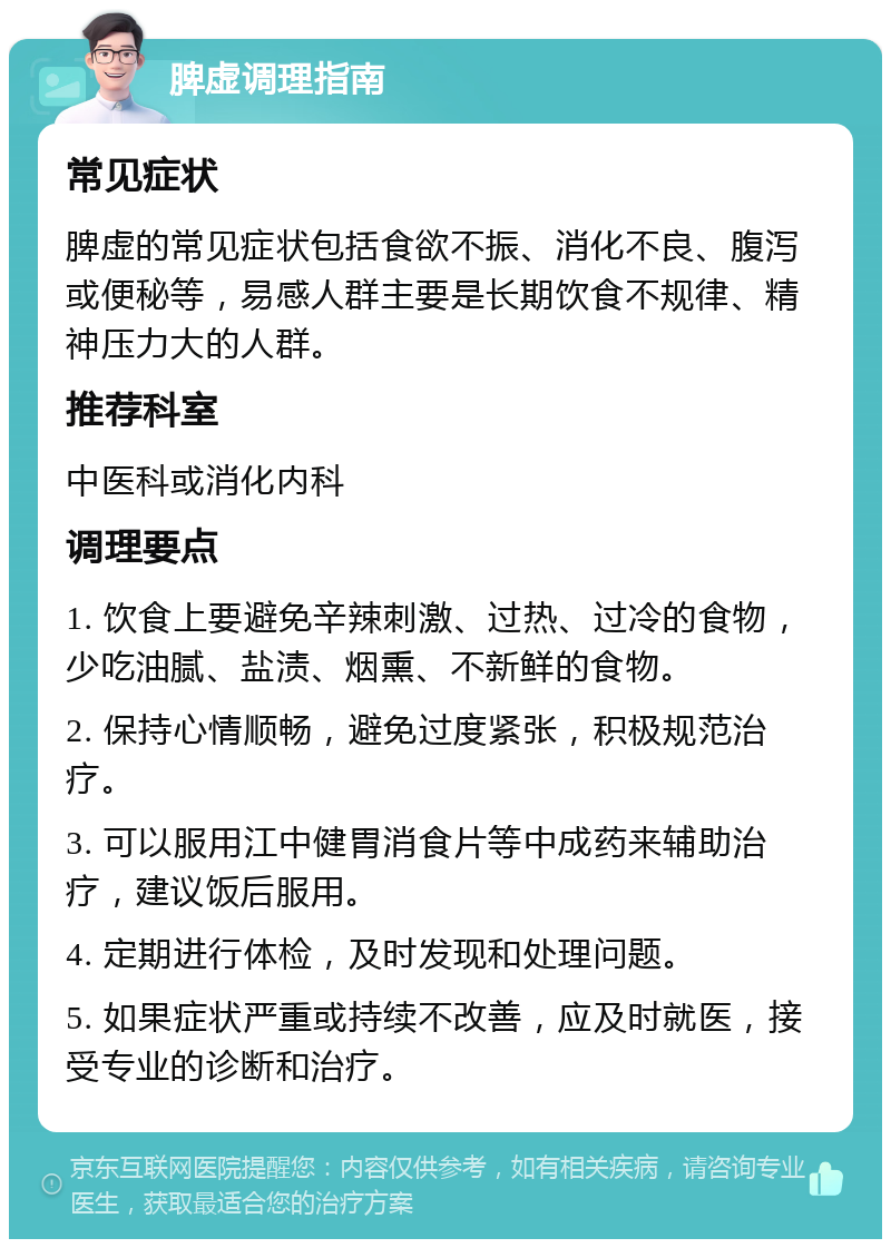 脾虚调理指南 常见症状 脾虚的常见症状包括食欲不振、消化不良、腹泻或便秘等，易感人群主要是长期饮食不规律、精神压力大的人群。 推荐科室 中医科或消化内科 调理要点 1. 饮食上要避免辛辣刺激、过热、过冷的食物，少吃油腻、盐渍、烟熏、不新鲜的食物。 2. 保持心情顺畅，避免过度紧张，积极规范治疗。 3. 可以服用江中健胃消食片等中成药来辅助治疗，建议饭后服用。 4. 定期进行体检，及时发现和处理问题。 5. 如果症状严重或持续不改善，应及时就医，接受专业的诊断和治疗。