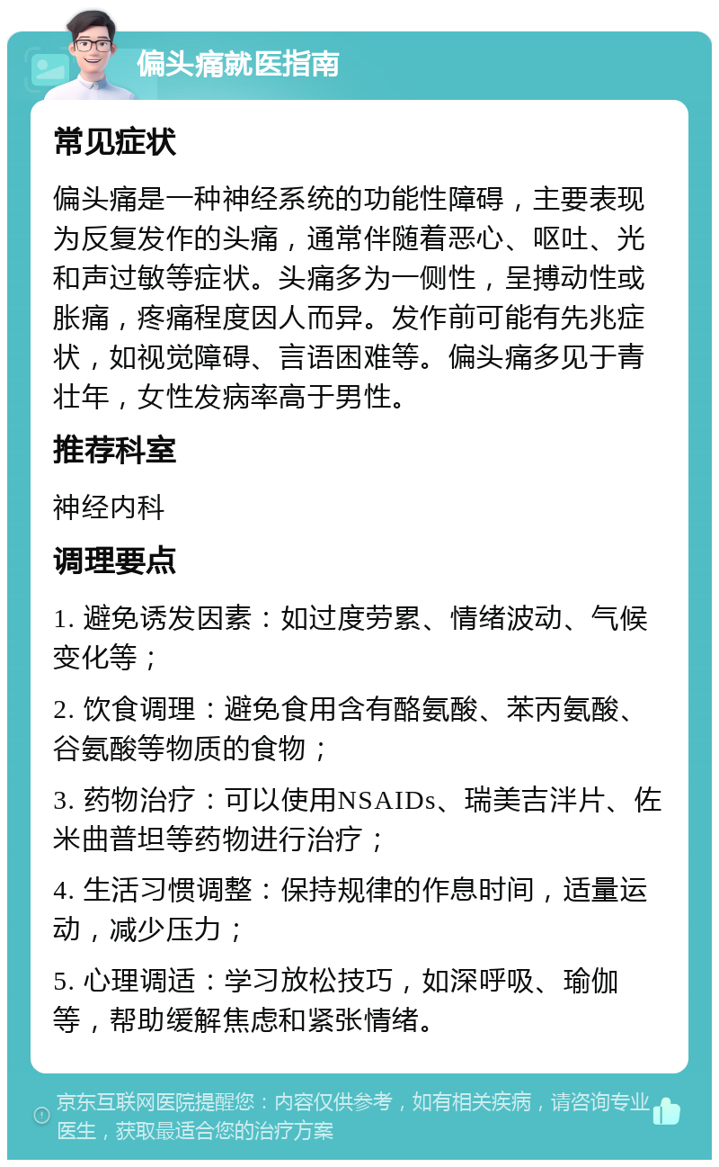 偏头痛就医指南 常见症状 偏头痛是一种神经系统的功能性障碍，主要表现为反复发作的头痛，通常伴随着恶心、呕吐、光和声过敏等症状。头痛多为一侧性，呈搏动性或胀痛，疼痛程度因人而异。发作前可能有先兆症状，如视觉障碍、言语困难等。偏头痛多见于青壮年，女性发病率高于男性。 推荐科室 神经内科 调理要点 1. 避免诱发因素：如过度劳累、情绪波动、气候变化等； 2. 饮食调理：避免食用含有酪氨酸、苯丙氨酸、谷氨酸等物质的食物； 3. 药物治疗：可以使用NSAIDs、瑞美吉泮片、佐米曲普坦等药物进行治疗； 4. 生活习惯调整：保持规律的作息时间，适量运动，减少压力； 5. 心理调适：学习放松技巧，如深呼吸、瑜伽等，帮助缓解焦虑和紧张情绪。