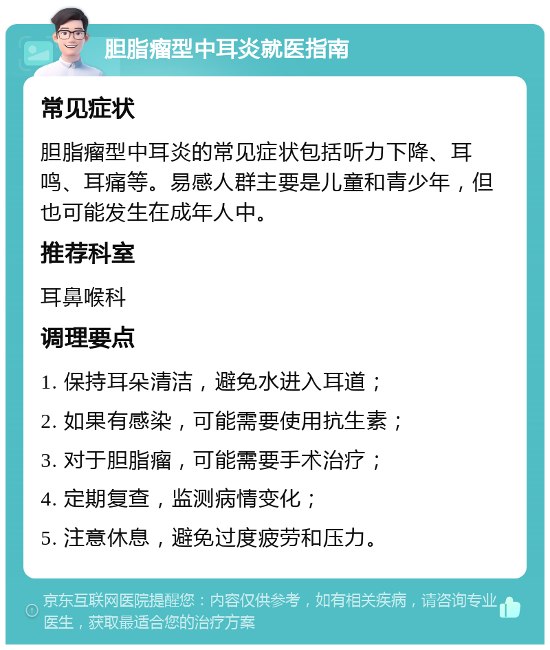 胆脂瘤型中耳炎就医指南 常见症状 胆脂瘤型中耳炎的常见症状包括听力下降、耳鸣、耳痛等。易感人群主要是儿童和青少年，但也可能发生在成年人中。 推荐科室 耳鼻喉科 调理要点 1. 保持耳朵清洁，避免水进入耳道； 2. 如果有感染，可能需要使用抗生素； 3. 对于胆脂瘤，可能需要手术治疗； 4. 定期复查，监测病情变化； 5. 注意休息，避免过度疲劳和压力。