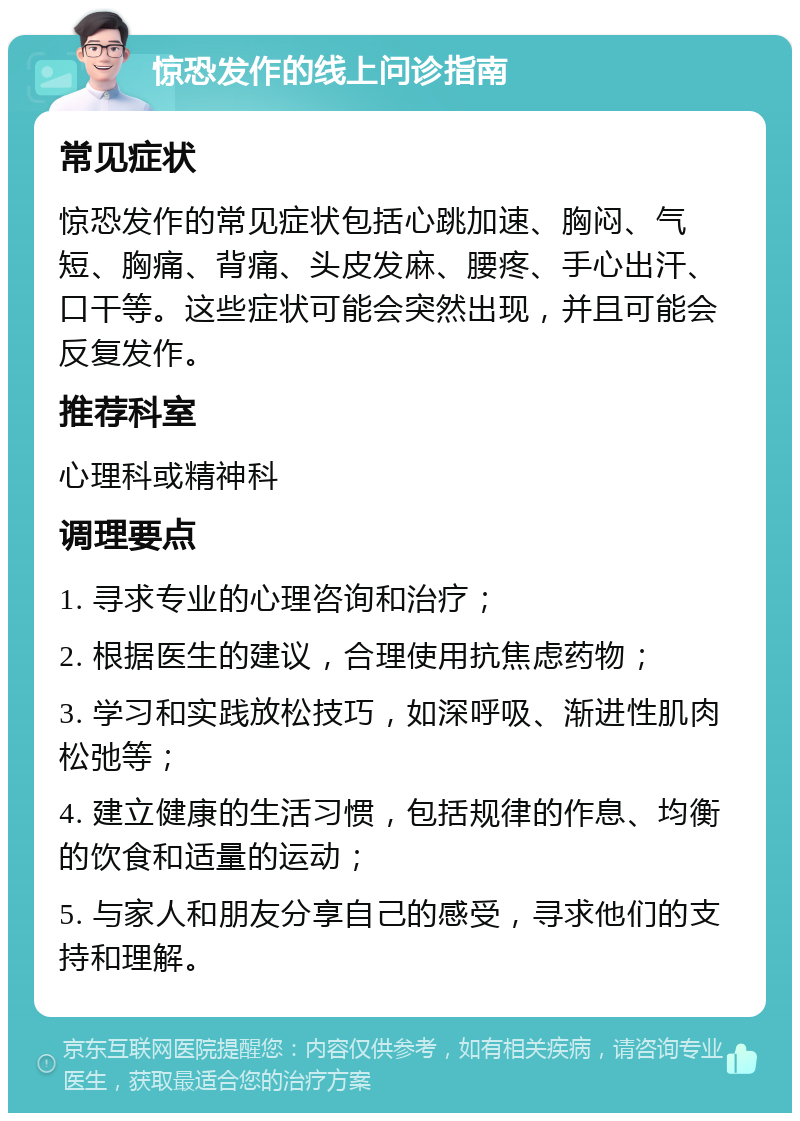 惊恐发作的线上问诊指南 常见症状 惊恐发作的常见症状包括心跳加速、胸闷、气短、胸痛、背痛、头皮发麻、腰疼、手心出汗、口干等。这些症状可能会突然出现，并且可能会反复发作。 推荐科室 心理科或精神科 调理要点 1. 寻求专业的心理咨询和治疗； 2. 根据医生的建议，合理使用抗焦虑药物； 3. 学习和实践放松技巧，如深呼吸、渐进性肌肉松弛等； 4. 建立健康的生活习惯，包括规律的作息、均衡的饮食和适量的运动； 5. 与家人和朋友分享自己的感受，寻求他们的支持和理解。