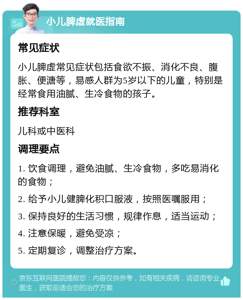 小儿脾虚就医指南 常见症状 小儿脾虚常见症状包括食欲不振、消化不良、腹胀、便溏等，易感人群为5岁以下的儿童，特别是经常食用油腻、生冷食物的孩子。 推荐科室 儿科或中医科 调理要点 1. 饮食调理，避免油腻、生冷食物，多吃易消化的食物； 2. 给予小儿健脾化积口服液，按照医嘱服用； 3. 保持良好的生活习惯，规律作息，适当运动； 4. 注意保暖，避免受凉； 5. 定期复诊，调整治疗方案。