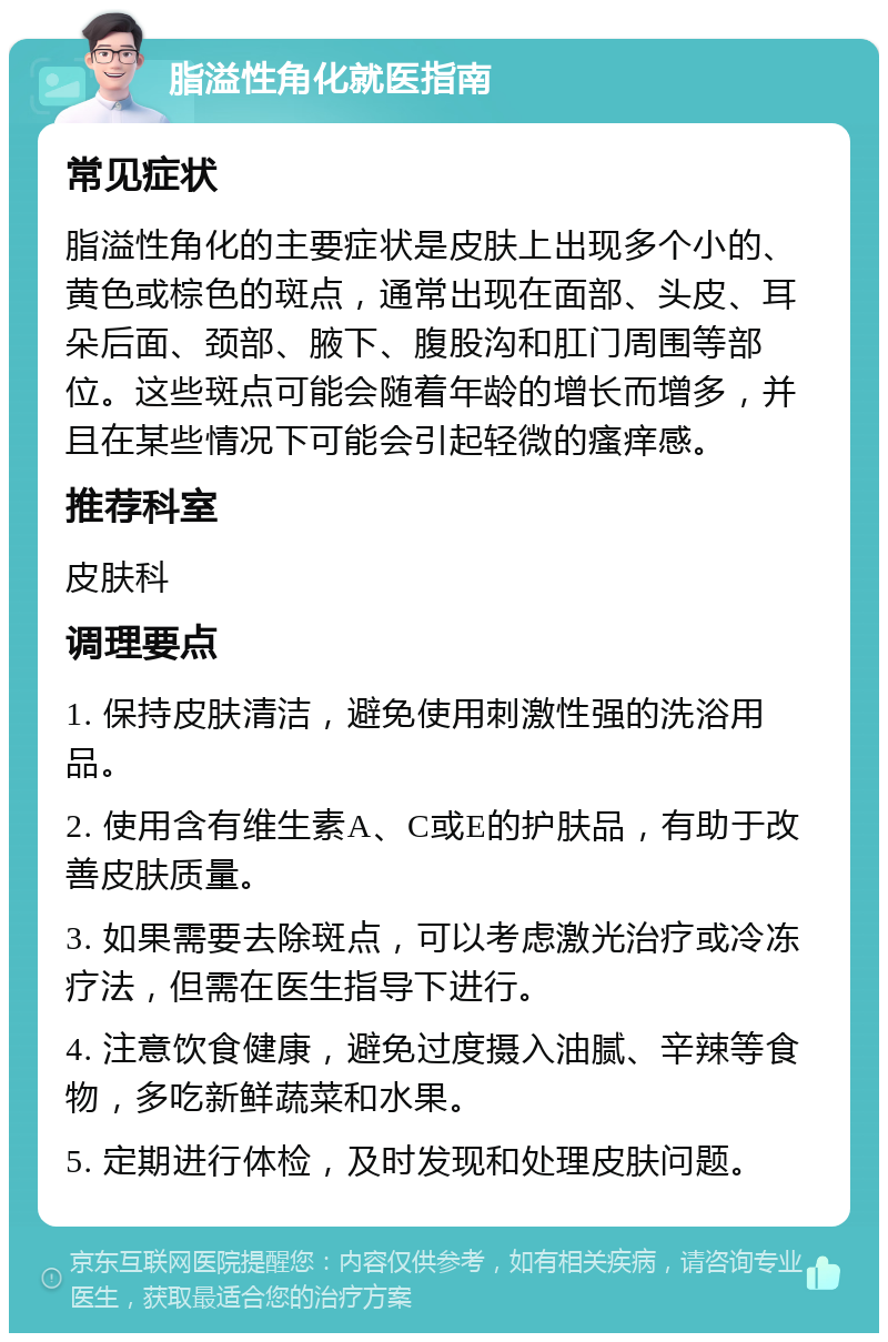 脂溢性角化就医指南 常见症状 脂溢性角化的主要症状是皮肤上出现多个小的、黄色或棕色的斑点，通常出现在面部、头皮、耳朵后面、颈部、腋下、腹股沟和肛门周围等部位。这些斑点可能会随着年龄的增长而增多，并且在某些情况下可能会引起轻微的瘙痒感。 推荐科室 皮肤科 调理要点 1. 保持皮肤清洁，避免使用刺激性强的洗浴用品。 2. 使用含有维生素A、C或E的护肤品，有助于改善皮肤质量。 3. 如果需要去除斑点，可以考虑激光治疗或冷冻疗法，但需在医生指导下进行。 4. 注意饮食健康，避免过度摄入油腻、辛辣等食物，多吃新鲜蔬菜和水果。 5. 定期进行体检，及时发现和处理皮肤问题。